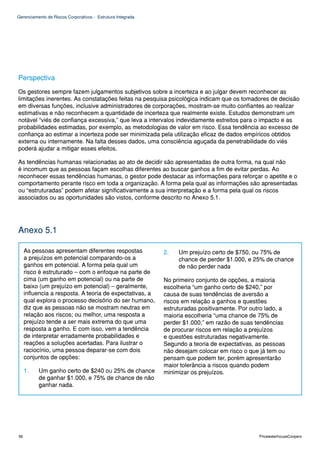 Gerenciamento de Riscos Corporativos - Estrutura Integrada




Perspectiva
Os gestores sempre fazem julgamentos subjetivos sobre a incerteza e ao julgar devem reconhecer as
limitações inerentes. As constatações feitas na pesquisa psicológica indicam que os tomadores de decisão
em diversas funções, inclusive administradores de corporações, mostram-se muito confiantes ao realizar
estimativas e não reconhecem a quantidade de incerteza que realmente existe. Estudos demonstram um
notável “viés de confiança excessiva,” que leva a intervalos indevidamente estreitos para o impacto e as
probabilidades estimadas, por exemplo, as metodologias de valor em risco. Essa tendência ao excesso de
confiança ao estimar a incerteza pode ser minimizada pela utilização eficaz de dados empíricos obtidos
externa ou internamente. Na falta desses dados, uma consciência aguçada da penetrabilidade do viés
poderá ajudar a mitigar esses efeitos.

As tendências humanas relacionadas ao ato de decidir são apresentadas de outra forma, na qual não
é incomum que as pessoas façam escolhas diferentes ao buscar ganhos a fim de evitar perdas. Ao
reconhecer essas tendências humanas, o gestor pode destacar as informações para reforçar o apetite e o
comportamento perante risco em toda a organização. A forma pela qual as informações são apresentadas
ou “estruturadas” podem afetar significativamente a sua interpretação e a forma pela qual os riscos
associados ou as oportunidades são vistos, conforme descrito no Anexo 5.1.




Anexo 5.1

     As pessoas apresentam diferentes respostas              2.   Um prejuízo certo de $750, ou 75% de
     a prejuízos em potencial comparando-os a                     chance de perder $1.000, e 25% de chance
     ganhos em potencial. A forma pela qual um                    de não perder nada
     risco é estruturado – com o enfoque na parte de
     cima (um ganho em potencial) ou na parte de             No primeiro conjunto de opções, a maioria
     baixo (um prejuízo em potencial) – geralmente,          escolheria “um ganho certo de $240,” por
     influencia a resposta. A teoria de expectativas, a      causa de suas tendências de aversão a
     qual explora o processo decisório do ser humano,        riscos em relação a ganhos e questões
     diz que as pessoas não se mostram neutras em            estruturadas positivamente. Por outro lado, a
     relação aos riscos; ou melhor, uma resposta a           maioria escolheria “uma chance de 75% de
     prejuízo tende a ser mais extrema do que uma            perder $1.000,” em razão de suas tendências
     resposta a ganho. E com isso, vem a tendência           de procurar riscos em relação a prejuízos
     de interpretar erradamente probabilidades e             e questões estruturadas negativamente.
     reações a soluções acertadas. Para ilustrar o           Segundo a teoria de expectativas, as pessoas
     raciocínio, uma pessoa deparar-se com dois              não desejam colocar em risco o que já tem ou
     conjuntos de opções:                                    pensam que podem ter, porém apresentarão
                                                             maior tolerância a riscos quando podem
     1.   Um ganho certo de $240 ou 25% de chance            minimizar os prejuízos.
          de ganhar $1.000, e 75% de chance de não
          ganhar nada.




56                                                                                              PricewaterhouseCoopers
 