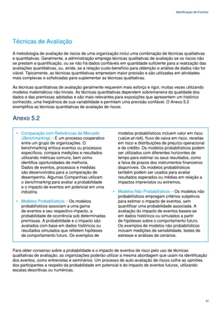 Identificação de Eventos




Técnicas de Avaliação
A metodologia de avaliação de riscos de uma organização inclui uma combinação de técnicas qualitativas
e quantitativas. Geralmente, a administração emprega técnicas qualitativas de avaliação se os riscos não
se prestam a quantificação, ou se não há dados confiáveis em quantidade suficiente para a realização das
avaliações quantitativas, ou, ainda, se a relação custo-benefício para obtenção e análise de dados não for
viável. Tipicamente, as técnicas quantitativas emprestam maior precisão e são utilizadas em atividades
mais complexas e sofisticadas para suplementar as técnicas qualitativas.

As técnicas quantitativas de avaliação geralmente requerem mais esforço e rigor, muitas vezes utilizando
modelos matemáticos não triviais. As técnicas quantitativas dependem sobremaneira da qualidade dos
dados e das premissas adotadas e são mais relevantes para exposições que apresentem um histórico
conhecido, uma freqüência de sua variabilidade e permitam uma previsão confiável. O Anexo 5.2
exemplifica as técnicas quantitativas de avaliação de riscos.

Anexo 5.2

  • Comparação com Referências de Mercado                modelos probabilísticos incluem valor em risco
    (Benchmarking) – É um processo cooperativo           (value-at-risk), fluxo de caixa em risco, receitas
    entre um grupo de organizações. O                    em risco e distribuições de prejuízo operacional
    benchmarking enfoca eventos ou processos             e de crédito. Os modelos probabilísticos podem
    específicos, compara medições e resultados           ser utilizados com diferentes horizontes de
    utilizando métricas comuns, bem como                 tempo para estimar os seus resultados, como
    identifica oportunidades de melhoria.                a faixa de prazos dos instrumentos financeiros
    Dados de eventos, processos e medidas                disponíveis. Os modelos probabilísticos
    são desenvolvidos para a comparação de               também podem ser usados para avaliar
    desempenho. Algumas Companhias utilizam              resultados esperados ou médias em relação a
    o benchmarking para avaliar a probabilidade          impactos imprevistos ou extremos.
    e o impacto de eventos em potencial em uma
    indústria.                                        • Modelos Não Probabilísticos – Os modelos não
                                                        probabilísticos empregam critérios subjetivos
  • Modelos Probabilísticos – Os modelos                para estimar o impacto de eventos, sem
    probabilísticos associam a uma gama                 quantificar uma probabilidade associada. A
    de eventos e seu respectivo impacto, a              avaliação do impacto de eventos baseia-se
    probabilidade de ocorrência sob determinadas        em dados históricos ou simulados a partir
    premissas. A probabilidade e o impacto são          de hipóteses sobre o comportamento futuro.
    avaliados com base em dados históricos ou           Os exemplos de modelos não probabilísticos
    resultados simulados que refletem hipóteses         incluem medições de sensibilidade, testes de
    de comportamento futuro. Os exemplos de             estresse e análises de cenários.


Para obter consenso sobre a probabilidade e o impacto de eventos de risco pelo uso de técnicas
qualitativas de avaliação, as organizações poderão utilizar a mesma abordagem que usam na identificação
dos eventos, como entrevistas e seminários. Um processo de auto-avaliação de riscos colhe as opiniões
dos participantes a respeito da probabilidade em potencial e do impacto de eventos futuros, utilizando
escalas descritivas ou numéricas.




                                                                                                                57
 