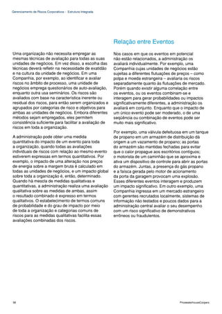 Gerenciamento de Riscos Corporativos - Estrutura Integrada




                                                             Relação entre Eventos
Uma organização não necessita empregar as                    Nos casos em que os eventos em potencial
mesmas técnicas de avaliação para todas as suas              não estão relacionados, a administração os
unidades de negócios. Em vez disso, a escolha das            avaliará individualmente. Por exemplo, uma
técnicas deverá refletir na necessidade de exatidão          Companhia cujas unidades de negócios estão
e na cultura da unidade de negócios. Em uma                  sujeitas a diferentes flutuações de preços – como
Companhia, por exemplo, ao identificar e avaliar             polpa e moeda estrangeira – avaliaria os riscos
riscos no âmbito de processo, uma unidade de                 separadamente quanto às flutuações de mercado.
negócios emprega questionários de auto-avaliação,            Porém quando existir alguma correlação entre
enquanto outra usa seminários. Os riscos são                 os eventos, ou os eventos combinam-se e
avaliados com base na característica inerente ou             interagem para gerar probabilidades ou impactos
residual dos riscos, para então serem organizados e          significativamente diferentes, a administração os
agrupados por categorias de risco e objetivos para           avaliará em conjunto. Enquanto que o impacto de
ambas as unidades de negócios. Embora diferentes             um único evento pode ser moderado, o de uma
métodos sejam empregados, eles permitem                      seqüência ou combinação de eventos pode ser
consistência suficiente para facilitar a avaliação de        muito mais significativo.
riscos em toda a organização.
                                                             Por exemplo, uma válvula defeituosa em um tanque
A administração pode obter uma medida                        de propano em um armazém de distribuição dá
quantitativa do impacto de um evento para toda               origem a um vazamento de propano; as portas
a organização, quando todas as avaliações                    do armazém são mantidas fechadas para evitar
individuais de riscos com relação ao mesmo evento            que o calor propague aos escritórios contíguos;
estiverem expressas em termos quantitativos. Por             o motorista de um caminhão que se aproxima e
exemplo, o impacto de uma alteração nos preços               ativa um dispositivo de controle para abrir as portas
de energia sobre a margem bruta é calculado em               do armazém. Juntas, a presença do gás propano
todas as unidades de negócios, e um impacto global           e a faísca gerada pelo motor de acionamento
sobre toda a organização é, então, determinado.              da porta da garagem provocam uma explosão.
Quando há mescla de medidas qualitativas e                   Esses diferentes eventos interagem e produzem
quantitativas, a administração realiza uma avaliação         um impacto significativo. Em outro exemplo, uma
qualitativa sobre as medidas de ambas, assim                 Companhia ingressa em um mercado estrangeiro
o resultado combinado é expresso em termos                   com gerentes recrutados localmente, sistemas de
qualitativos. O estabelecimento de termos comuns             informação não testados e poucos dados para a
de probabilidade e do grau de impacto por meio               administração central avaliar o seu desempenho
de toda a organização e categorias comuns de                 com um risco significativo de demonstrativos
riscos para as medidas qualitativas facilita essas           errôneos ou fraudulentos.
avaliações combinadas dos riscos.




58                                                                                                PricewaterhouseCoopers
 