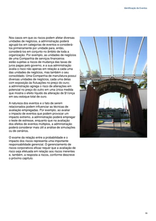 Identificação de Eventos




Nos casos em que os riscos podem afetar diversas
unidades de negócios, a administração poderá
agrupá-los em categorias de eventos e considerá-
los primeiramente por unidade para, então,
considerá-los em conjunto no âmbito de toda a
organização. Por exemplo, as unidades de negócios
de uma Companhia de serviços financeiros
estão sujeitas a riscos de mudança das taxas de
juros pagas pelo governo, e a sua administração
avalia o risco não apenas em relação a cada uma
das unidades de negócios, mas também o seu
consolidado. Uma Companhia de manufatura possui
diversas unidades de negócios, cada uma delas
com exposição às flutuações no preço do ouro;
a administração agrega o risco de alterações em
potencial no preço do outro em uma única medida
que mostra o efeito líquido da alteração de $1/onça
em seu estoque total de ouro.

A natureza dos eventos e o fato de serem
relacionados podem influenciar as técnicas de
avaliação empregadas. Por exemplo, ao avaliar
o impacto de eventos que podem provocar um
impacto extremo, a administração poderá empregar
o teste de estresse, enquanto que na avaliação
dos efeitos de eventos múltiplos, a administração
poderá considerar mais útil a análise de simulações
ou de cenários.

O exame da relação entre a probabilidade e o
impacto dos riscos representa uma importante
responsabilidade gerencial. O gerenciamento de
riscos corporativos eficaz requer que a avaliação de
risco seja efetuada em relação aos riscos inerentes
e, também, a resposta a riscos, conforme descreve
o próximo capítulo.




                                                                             59
 