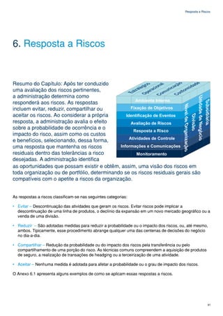 Resposta a Riscos




6. Resposta a Riscos


Resumo do Capítulo: Após ter conduzido
uma avaliação dos riscos pertinentes,
a administração determina como
responderá aos riscos. As respostas
incluem evitar, reduzir, compartilhar ou
aceitar os riscos. Ao considerar a própria
resposta, a administração avalia o efeito
sobre a probabilidade de ocorrência e o
impacto do risco, assim como os custos
e benefícios, selecionando, dessa forma,
uma resposta que mantenha os riscos
residuais dentro das tolerâncias a risco
desejadas. A administração identifica
as oportunidades que possam existir e obtêm, assim, uma visão dos riscos em
toda organização ou de portfólio, determinando se os riscos residuais gerais são
compatíveis com o apetite a riscos da organização.


As respostas a riscos classificam-se nas seguintes categorias:

• Evitar – Descontinuação das atividades que geram os riscos. Evitar riscos pode implicar a
  descontinuação de uma linha de produtos, o declínio da expansão em um novo mercado geográfico ou a
  venda de uma divisão.

• Reduzir – São adotadas medidas para reduzir a probabilidade ou o impacto dos riscos, ou, até mesmo,
  ambos. Tipicamente, esse procedimento abrange qualquer uma das centenas de decisões do negócio
  no dia-a-dia.

• Compartilhar – Redução da probabilidade ou do impacto dos riscos pela transferência ou pelo
  compartilhamento de uma porção do risco. As técnicas comuns compreendem a aquisição de produtos
  de seguro, a realização de transações de headging ou a terceirização de uma atividade.

• Aceitar – Nenhuma medida é adotada para afetar a probabilidade ou o grau de impacto dos riscos.

O Anexo 6.1 apresenta alguns exemplos de como se aplicam essas respostas a riscos.




                                                                                                        61
 