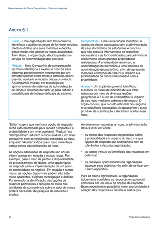 Gerenciamento de Riscos Corporativos - Estrutura Integrada




Anexo 6.1

     Evitar – Uma organização sem fins lucrativos            Compartilhar – Uma universidade identificou e
     identificou e avaliou os riscos de fornecer serviços    avaliou os riscos associados com a administração
     médicos diretos aos seus membros e decidiu,             de seus dormitórios de estudantes e concluiu
     desse modo, não aceitar os riscos associados.           que não possuía internamente os requisitos
     Além disso, a organização decidiu prestar um            necessários e as funcionalidades para administrar
     serviço de recomendação dos serviços.                   eficazmente essas grandes propriedades
                                                             residenciais. A universidade terceirizou a
     Reduzir – Uma Companhia de compensação                  administração do dormitório a uma empresa de
     de títulos identificou e avaliou o risco de seus        administração de patrimônio, a fim de apresentar
     sistemas permanecerem inoperantes por um                melhores condições de reduzir o impacto e a
     período superior a três horas e concluiu, assim,        probabilidade de riscos relacionados com a
     que não aceitaria o impacto dessa ocorrência.           propriedade.
     A Companhia investiu em tecnologia no
     aprimoramento de sistemas de auto-detecção              Aceitar – Um órgão do governo identificou
     de falhas e sistemas de back-up para reduzir a          e avaliou os riscos de incêndio de sua infra-
     probabilidade de indisponibilidade do sistema.          estrutura por meio de diversas regiões
                                                             geográficas e o custo de compartilhar o impacto
                                                             de seu risco mediante cobertura de seguro. O
                                                             órgão concluiu que o custo adicional dos seguros
                                                             e os dedutíveis associados ultrapassavam o custo
                                                             provável de substituição e decidiram aceitar esse
                                                             risco.


“Evitar” sugere que nenhuma opção de resposta                Ao determinar respostas a riscos, a administração
tenha sido identificada para reduzir o impacto e a           deverá levar em conta:
probabilidade a um nível aceitável. “Reduzir” ou
“Compartilhar” reduzem o risco residual a um nível           • os efeitos das respostas em potencial sobre
compatível com as tolerâncias desejadas ao risco,              a probabilidade e o impacto do risco – e que
enquanto “Aceitar” indica que o risco inerente já              opções de resposta são compatíveis com as
esteja dentro das tolerâncias ao risco.                        tolerâncias a risco da organização;

As opções adequadas de resposta são óbvias                   • os custos versus os benefícios das respostas em
e bem aceitas em relação a muitos riscos. Por                  potencial;
exemplo, para o risco de perder a disponibilidade
de processamento de dados, uma opção típica                  • as possíveis oportunidades da organização
de resposta seria a implementação de um plano                  alcançar seus objetivos vão além de se lidar com
de continuidade do negócio. Em relação a outros                o risco específico
riscos, as opções disponíveis podem não estar
muito aparentes, exigindo investigação e análise.            Para os riscos significativos, a organização
Por exemplo, a identificação das opções de                   tipicamente considera as respostas em potencial
resposta pertinentes à redução do efeito das                 com base em um leque de opções de resposta.
atividades da concorrência sobre o valor de marca            Esse procedimento possibilita maior profundidade à
poderá necessitar de pesquisa de mercado e                   seleção das respostas e desafia o status quo.
análise.




62                                                                                              PricewaterhouseCoopers
 