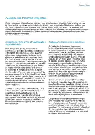 Resposta a Riscos




Avaliação das Possíveis Respostas
Os riscos inerentes são analisados, e as respostas avaliadas com a finalidade de se alcançar um nível
de risco residual compatível com as tolerâncias aos riscos da organização. Geralmente, qualquer uma
das várias respostas compatibilizarão o risco residual com as tolerâncias ao risco, e, às vezes, uma
combinação de respostas traz o melhor resultado. Por outro lado, às vezes, uma resposta afetará diversos
riscos e nesse caso, a administração poderá decidir que não necessitará de medidas adicionais para
abordar um determinado risco.



Avaliação do Efeito sobre a Probabilidade e            Avaliação de Custos versus Benefícios
Impacto do Risco
                                                       Em razão das limitações de recursos, as
Na avaliação das opções de resposta, a                 organizações devem considerar os custos e
administração considera o efeito da probabilidade      os benefícios relativos às opções de respostas
e do impacto do risco, reconhecendo que uma            alternativas ao risco. As medições de custo-
determinada resposta poderá afetar, de forma           benefício para a implementação de respostas
diferente, a probabilidade e o impacto do risco.       a riscos são realizadas com diversos níveis de
Por exemplo, uma organização cujo centro de            precisão. De um modo geral, é mais fácil tratar
processamento de dados localiza-se em uma região       do aspecto custo da equação, que, em muitos
assolada por tempestades estabelece um plano de        casos, pode ser quantificado com bastante
continuidade em outra localidade, a qual, apesar       precisão. Habitualmente, consideram-se todos os
de não ter nenhum efeito sobre a probabilidade         custos diretos associados ao estabelecimento de
de ocorrência de tempestades, reduz o impacto          uma resposta, e os custos indiretos, caso sejam
dos danos às edificações ou de que o pessoal não       mensuráveis na prática. Algumas organizações
consiga acesso ao local de trabalho. Por outro lado,   também incluem os custos de oportunidade
a opção de transferir o centro de processamento de     associados à utilização dos recursos.
dados para outra região não reduzirá o impacto de
uma tempestade da mesma intensidade, mas sim           Contudo, em alguns casos, é difícil quantificar
a probabilidade de ocorrência de tempestades no        os custos de resposta a riscos. Os problemas de
local da operação.                                     quantificação surgem quando se estima o tempo e
                                                       o esforço associados a uma determinada resposta,
Ao analisar as respostas, a administração poderá       conforme o caso, como, na obtenção de inteligência
considerar eventos e tendências anteriores,            de mercado a respeito da evolução das preferências
e o potencial de situações futuras. Via de             dos clientes, em atividades da concorrência ou em
regra, ao avaliar as respostas alternativas, a         outras informações geradas externamente.
administração determina o seu efeito em potencial,
utilizando as mesmas unidades de medida ou as          O aspecto do benefício freqüentemente implica
compatíveis com as empregadas para o objetivo          uma avaliação mais subjetiva. Por exemplo, os
correspondente.                                        benefícios de programas eficazes de treinamento
                                                       geralmente são aparentes, mas difíceis de se
                                                       quantificar. Em muitos casos, entretanto, o benefício
                                                       de uma resposta a risco pode ser avaliado no
                                                       contexto do benefício associado com a realização
                                                       do objetivo correspondente.




                                                                                                             63
 