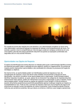 Gerenciamento de Riscos Corporativos - Estrutura Integrada




Por ocasião do exame das relações de custo-benefício, se a administração considerar os riscos como
inter-relacionados, será possível agrupar as respostas de redução e de compartilhamento de riscos. Por
exemplo, quando o risco é compartilhado por meio de seguro, pode ser vantajoso combiná-los em uma
única apólice, pelo fato dos preços geralmente reduzirem-se quando as exposições combinadas são
seguradas sob um único acordo financeiro.




Oportunidades nas Opções de Resposta
O capítulo de identificação de eventos descreve os métodos pelos quais a administração identifica eventos
em potencial que podem afetar a realização de seus objetivos, positiva ou negativamente. Os eventos de
impacto positivo representam oportunidades e são canalizados de volta para os processos de fixação de
estratégias ou objetivos.

Da mesma forma, as oportunidades podem ser identificadas quando da resposta ao risco. As
considerações de resposta a riscos não devem estar limitadas exclusivamente à redução de riscos
identificados, mas devem considerar novas oportunidades para a organização. A administração poderá
identificar respostas inovadoras, as quais, apesar de se encaixarem nas categorias de respostas descritas
anteriormente neste capítulo, podem ser inteiramente novas para a organização ou para a indústria. Essas
oportunidades podem emergir quando as opções de resposta a riscos atingem o limite da eficácia e
quando refinamentos posteriores provavelmente possibilitarão apenas mudanças marginais ao impacto ou
à probabilidade do risco. Pode-se citar o exemplo da resposta criativa de uma Companhia de seguros de
automóveis ao elevado número de acidentes em certos cruzamentos. Essa Companhia decidiu financiar
melhorias aos semáforos existentes, fato que reduziu os sinistros e melhorou suas margens operacionais.




64                                                                                        PricewaterhouseCoopers
 