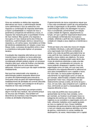 Resposta a Riscos




Respostas Selecionadas                                  Visão em Portfólio
Uma vez avaliados os efeitos das respostas              O gerenciamento de riscos corporativos requer que
alternativas aos riscos, a administração decide         o risco seja considerado a partir de uma perspectiva
como administrará o risco ao selecionar uma             de toda a organização ou de portfólio. Geralmente,
resposta ou combinação de respostas destinadas          a administração adota uma abordagem na qual o
a trazer a probabilidade e o impacto do risco a         risco é considerado, primeiramente, em relação
parâmetros compatíveis de tolerância a riscos. A        a cada unidade de negócios, departamento ou
resposta não necessita gerar a quantidade mínima        função, em que o gerente responsável desenvolve
de risco residual. Mas quando uma resposta a            uma avaliação combinada dos riscos para a
risco gera um risco residual acima dos limites de       unidade, refletindo o perfil de risco residual desta
tolerância, a administração retoma e reexamina a        unidade em relação a seus objetivos e tolerâncias a
resposta ou, em certos casos, reconsidera os limites    riscos.
de tolerância estabelecidos em relação a esse risco.
Desse modo, o processo de equilíbrio entre o risco      Tendo por base uma visão dos riscos em relação
e a tolerância a este pode implicar um processo         a unidades individuais, a alta administração de
iterativo.                                              uma organização terá melhores condições de
                                                        adotar uma visão de portfólio para determinar se
A avaliação das respostas alternativas ao risco         o seu perfil de risco residual é compatível ao seu
inerente requer considerar os riscos adicionais         apetite a riscos relativo aos objetivos. Os riscos
que podem ser gerados por uma resposta. Essa            nas diferentes unidades podem estar dentro dos
consideração também poderá originar um processo         níveis de tolerância referentes a cada uma das
interativo pelo qual, antes de finalizar uma decisão,   unidades, mas, considerados em conjunto, os
a administração leva em conta esses riscos              riscos poderão ultrapassar o apetite a risco da
adicionais, inclusive outros que não sejam evidentes    organização como um todo, em cujo caso será
imediatamente.                                          necessária uma resposta diferente ou adicional ao
                                                        risco para compatibilizá-lo com o apetite a riscos.
Assi que tiver selecionado uma resposta, a              Por outro lado, os riscos podem equilibrar-se
administração poderá necessitar desenvolver             naturalmente na organização como um todo se,
um plano de implementação para executá-la.              por exemplo, determinadas unidades individuais
Uma parte crítica do plano de implementação é o         apresentam maior risco, enquanto outras são
estabelecimento de atividades de controle (discutido    relativamente aversas a estes, de forma tal que o
no capítulo seguinte), para assegurar-se de que a       risco, em seu todo, seja compatível com o apetite a
resposta ao risco seja conduzida.                       risco, eliminando-se assim a necessidade de uma
                                                        resposta diferente a risco.
A administração reconhece que sempre existirá
algum nível de risco residual, não somente porque       Uma visão de portfólio dos riscos pode ser
os recursos são limitados, mas também em                apresentada nas formas mais variadas, como
decorrência da incerteza e das limitações inerentes     por exemplo, ao focalizar os principais riscos ou
a todas as atividades empresariais.                     categorias de eventos por meio das unidades de
                                                        negócios ou ao considerar a organização como um
                                                        todo, utilizando medições como capital ajustado
                                                        ao risco ou capital em risco. Essas medições
                                                        compostas são particularmente úteis quando avalia
                                                        o risco em relação aos objetivos definidos na forma
                                                        de ganhos, crescimento ou outras medidas de
                                                        desempenho, às vezes, relacionadas com o capital




                                                                                                             65
 
