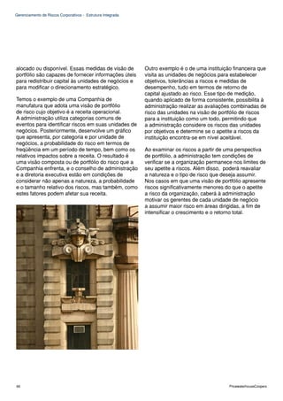 Gerenciamento de Riscos Corporativos - Estrutura Integrada




alocado ou disponível. Essas medidas de visão de             Outro exemplo é o de uma instituição financeira que
portfólio são capazes de fornecer informações úteis          visita as unidades de negócios para estabelecer
para redistribuir capital às unidades de negócios e          objetivos, tolerâncias a riscos e medidas de
para modificar o direcionamento estratégico.                 desempenho, tudo em termos de retorno de
                                                             capital ajustado ao risco. Esse tipo de medição,
Temos o exemplo de uma Companhia de                          quando aplicado de forma consistente, possibilita à
manufatura que adota uma visão de portfólio                  administração realizar as avaliações combinadas de
de risco cujo objetivo é a receita operacional.              risco das unidades na visão de portfólio de riscos
A administração utiliza categorias comuns de                 para a instituição como um todo, permitindo que
eventos para identificar riscos em suas unidades de          a administração considere os riscos das unidades
negócios. Posteriormente, desenvolve um gráfico              por objetivos e determine se o apetite a riscos da
que apresenta, por categoria e por unidade de                instituição encontra-se em nível aceitável.
negócios, a probabilidade do risco em termos de
freqüência em um período de tempo, bem como os               Ao examinar os riscos a partir de uma perspectiva
relativos impactos sobre a receita. O resultado é            de portfólio, a administração tem condições de
uma visão composta ou de portfólio do risco que a            verificar se a organização permanece nos limites de
Companhia enfrenta, e o conselho de administração            seu apetite a riscos. Além disso, poderá reavaliar
e a diretoria executiva estão em condições de                a natureza e o tipo de risco que deseja assumir.
considerar não apenas a natureza, a probabilidade            Nos casos em que uma visão de portfólio apresente
e o tamanho relativo dos riscos, mas também, como            riscos significativamente menores do que o apetite
estes fatores podem afetar sua receita.                      a risco da organização, caberá à administração
                                                             motivar os gerentes de cada unidade de negócio
                                                             a assumir maior risco em áreas dirigidas, a fim de
                                                             intensificar o crescimento e o retorno total.




66                                                                                              PricewaterhouseCoopers
 