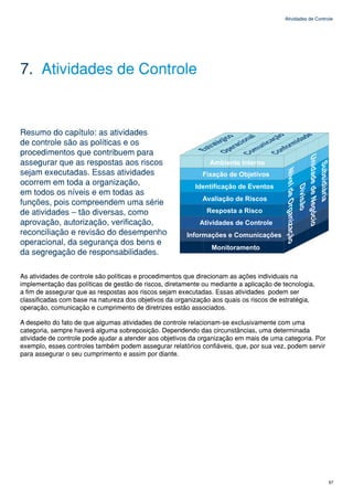 Atividades de Controle




7. Atividades de Controle


Resumo do capítulo: as atividades
de controle são as políticas e os
procedimentos que contribuem para
assegurar que as respostas aos riscos
sejam executadas. Essas atividades
ocorrem em toda a organização,
em todos os níveis e em todas as
funções, pois compreendem uma série
de atividades – tão diversas, como
aprovação, autorização, verificação,
reconciliação e revisão do desempenho
operacional, da segurança dos bens e
da segregação de responsabilidades.

As atividades de controle são políticas e procedimentos que direcionam as ações individuais na
implementação das políticas de gestão de riscos, diretamente ou mediante a aplicação de tecnologia,
a fim de assegurar que as respostas aos riscos sejam executadas. Essas atividades podem ser
classificadas com base na natureza dos objetivos da organização aos quais os riscos de estratégia,
operação, comunicação e cumprimento de diretrizes estão associados.

A despeito do fato de que algumas atividades de controle relacionam-se exclusivamente com uma
categoria, sempre haverá alguma sobreposição. Dependendo das circunstâncias, uma determinada
atividade de controle pode ajudar a atender aos objetivos da organização em mais de uma categoria. Por
exemplo, esses controles também podem assegurar relatórios confiáveis, que, por sua vez, podem servir
para assegurar o seu cumprimento e assim por diante.




                                                                                                             67
 