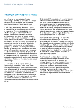 Gerenciamento de Riscos Corporativos - Estrutura Integrada




Integração com Resposta a Riscos
Ao selecionar as respostas aos riscos, a                     Embora as atividades de controle geralmente sejam
administração identifica as atividades de controle           estabelecidas para assegurar que as respostas
necessárias para assegurar que estas sejam                   aos riscos sejam bem executadas em relação a
executadas de forma adequada e oportuna.                     determinados objetivos, as próprias atividades
                                                             de controle são respostas a riscos. Por exemplo,
A associação de objetivos, respostas a riscos                para que um objetivo assegure que determinadas
e atividades de controle é ilustrada no exemplo              transações tenham sido devidamente autorizadas, a
a seguir: uma Companhia estabelece como                      resposta provavelmente será na forma de atividades
objetivo alcançar ou exceder as metas de                     de controle, como a diferenciação de deveres e a
vendas, identificando como risco a falta de                  aprovação pelo pessoal de supervisão.
conhecimentos suficientes de fatores externos
sejam as necessidades atuais do cliente sejam                Da mesma forma que a seleção de respostas
as em potencial. Para reduzir a probabilidade da             a riscos considera a adequação e os riscos
ocorrência e do impacto do risco, a administração            remanescentes ou residuais, a seleção ou a revisão
recorre aos históricos de compras dos clientes               das atividades de controle deve avaliar a pertinência
existentes e empreende novas iniciativas de                  e a adequação aos objetivos correspondentes. Isso
pesquisa de mercado. Essas respostas a riscos                pode ser alcançado considerando separadamente
servem de referência para estabelecer atividades             da adequação das atividades de controle, ou,
de controle, e, também, acompanhar o progresso               considerando o risco residual nos contextos tanto
e o desenvolvimento do histórico de compras de               da resposta ao risco quanto das atividades de
cliente em relação às programações estabelecidas             controle correspondentes.
e à adoção de medidas para assegurar a precisão
dos dados relatados. Sendo assim, as atividades de           As atividades de controle são importantes
controle são diretamente inseridas no processo de            elementos do processo por meio do qual uma
administração.                                               organização busca atingir os objetivos do
                                                             negócio. Elas não são executadas simplesmente
Ao selecionar as atividades de controle, a                   por executar ou por parecer a coisa “certa ou
administração considera a forma como essas                   apropriada” a ser feita. No exemplo acima, a
atividades se relacionam entre si. Em alguns casos,          administração necessita adotar medidas para
uma única atividade de controle aborda diversas              assegurar que as metas de vendas sejam
respostas a riscos. Em outros, diversas atividades           alcançadas. As atividades de controle servem como
de controle são necessárias para apenas uma                  mecanismos de gestão do cumprimento desse
resposta a risco. E, ainda, em outras situações, a           objetivo.
administração poderá constatar que as atividades
de controle existentes são suficientes para
assegurar a execução eficaz das novas respostas a
riscos.




68                                                                                               PricewaterhouseCoopers
 