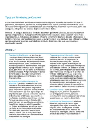 Atividades de Controle




Tipos de Atividades de Controle
Existe uma variedade de descrições distintas quanto aos tipos de atividades de controle, inclusive as
preventivas, as detectivas, as manuais, as computadorizadas e as de controles administrativos. Essas
atividades também podem ser classificadas com base nos objetivos de controle especificados, como o de
assegurar a integridade e a precisão do processamento de dados.

O Anexo 7.1, a seguir; descreve as atividades de controle geralmente utilizadas, as quais representam
apenas uma parcela dos muitos procedimentos comumente executados pelo pessoal em vários níveis
organizacionais. A meta dessas atividades é reforçar o cumprimento de planos de ação estabelecidos e,
também, manter as organizações direcionadas ao cumprimento de seus objetivos. Elas estão apresentadas
apenas para ilustrar a gama e a variedade de atividades de controle, não para sugerir qualquer
classificação especial.



Anexo 7.1

 • Revisões da Alta Direção – a alta direção           • Processamento da Informação – uma
   compara o desempenho atual em relação ao              variedade de controles é realizada para
   orçado, às previsões, aos períodos anteriores         verificar a precisão, a integridade e a
   e aos de concorrentes. As principais iniciativas      autorização das transações. Os dados
   são acompanhadas, como campanhas de                   inseridos ficam sujeitos a verificações de
   marketing, processos de melhoria de produção          edição on-line ou à combinação com arquivos
   e programas de contenção ou de redução de             aprovados de controle. Um pedido de cliente,
   custo, para medir até que ponto as metas estão        por exemplo, somente poderá ser aceito após
   sendo alcançadas. A implementação de planos           fazer referência a um arquivo de cliente e ao
   é monitorada no caso de desenvolvimento               limite de crédito aprovado. As seqüências
   de novos produtos, join ventures ou novos             numéricas das transações são levadas em
   financiamentos.                                       conta, sendo as exceções acompanhadas e
                                                         relatadas aos supervisores. O desenvolvimento
 • Administração Funcional Direta ou de                  de novos sistemas e as mudanças nos já
   Atividade – gerentes, no exercício de suas            existentes são controlados da mesma forma
   funções ou atividades examinam relatórios             que o acesso a dados, arquivos e programas.
   de desempenho. Um gerente responsável
   pelos empréstimos bancários a consumidores          • Controles Físicos – os equipamentos,
   revisa os relatórios por filial, região e tipo de     estoques, títulos, dinheiro e outros bens
   empréstimo (com caução), verificando resumos          são protegidos fisicamente, contados
   e identificando tendências e associando os            periodicamente e comparados com os valores
   resultados a estatísticas econômicas e metas.         apresentados nos registros de controle.
   Por sua vez, os gerentes de filiais também
   se concentram em questões de cumprimento            • Indicadores de Desempenho – relacionar
   de políticas, revisando relatórios exigidos           diferentes conjuntos de dados, sejam
   por órgãos reguladores a respeito de novos            eles operacionais sejam financeiros, em
   depósitos acima de um determinado valor.              conjunto com a realização de análises
   São realizadas reconciliações dos fluxos              dos relacionamentos e das medidas de
   de caixa diários, com as posições líquidas            investigação e correção, funciona como uma
   relatadas centralmente para transferências e          atividade de controle. Os indicadores de
   investimentos no overnight.




                                                                                                            69
 