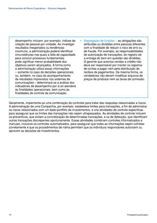 Gerenciamento de Riscos Corporativos - Estrutura Integrada




      desempenho incluem, por exemplo, índices de            • Segregação de funções – as obrigações são
      rotação de pessoal por unidade. Ao investigar            atribuídas ou divididas entre pessoas diferentes
      resultados inesperados ou tendências                     com a finalidade de reduzir o risco de erro ou
      incomuns, a administração poderá identificar             de fraude. Por exemplo, as responsabilidades
      circunstâncias nas quais a falta de capacidade           de autorização de transações, do registro ed
      para concluir processos fundamentais                     a entrega do bem em questão são divididas.
      pode significar menor probabilidade dos                  O gerente que autoriza vendas a crédito não
      objetivos serem alcançados. A forma como                 deve ser responsável por manter os registros
      a administração utiliza essas informações                de contas a pagar nem pela distribuição de
      – somente no caso de decisões operacionais               recibos de pagamentos. Da mesma forma, os
      ou, também, no caso do acompanhamento                    vendedores não devem modificar arquivos de
      de resultados imprevistos nos sistemas de                preços de produtos nem as taxas de comissão.
      comunicações – determinará se a análise dos
      indicadores de desempenho por si só atenderá
      às finalidades operacionais, bem como às
      finalidades de controle da comunicação.


Geralmente, implementa-se uma combinação de controles para tratar das respostas relacionadas a riscos.
A administração de uma Companhia, por exemplo, estabelece limites para transações, a fim de administrar
os riscos relacionados com um dado portfólio de investimentos, e cria atividades de controle específicas
para assegurar que os limites das transações não sejam ultrapassados. As atividades de controle incluem
os preventivos, que evitam a concretização de determinadas transações, e os de detecção, que identificam
outras transações discrepantes oportunamente. Essas atividades combinam controles informatizados e
manuais, inclusive os controles automatizados, para assegurar que todas as informações sejam colhidas
corretamente e que os procedimentos de rotina permitam que os indivíduos responsáveis autorizem ou
aprovem as decisões de investimentos.




70                                                                                               PricewaterhouseCoopers
 