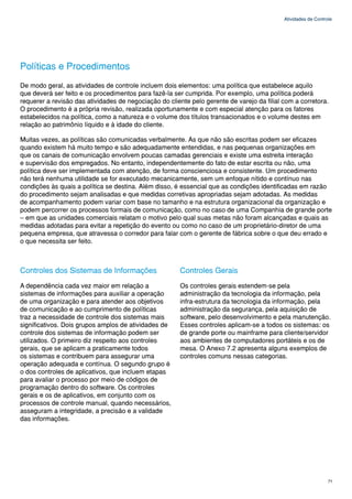Atividades de Controle




Políticas e Procedimentos
De modo geral, as atividades de controle incluem dois elementos: uma política que estabelece aquilo
que deverá ser feito e os procedimentos para fazê-la ser cumprida. Por exemplo, uma política poderá
requerer a revisão das atividades de negociação do cliente pelo gerente de varejo da filial com a corretora.
O procedimento é a própria revisão, realizada oportunamente e com especial atenção para os fatores
estabelecidos na política, como a natureza e o volume dos títulos transacionados e o volume destes em
relação ao patrimônio líquido e à idade do cliente.

Muitas vezes, as políticas são comunicadas verbalmente. As que não são escritas podem ser eficazes
quando existem há muito tempo e são adequadamente entendidas, e nas pequenas organizações em
que os canais de comunicação envolvem poucas camadas gerenciais e existe uma estreita interação
e supervisão dos empregados. No entanto, independentemente do fato de estar escrita ou não, uma
política deve ser implementada com atenção, de forma conscienciosa e consistente. Um procedimento
não terá nenhuma utilidade se for executado mecanicamente, sem um enfoque nítido e contínuo nas
condições às quais a política se destina. Além disso, é essencial que as condições identificadas em razão
do procedimento sejam analisadas e que medidas corretivas apropriadas sejam adotadas. As medidas
de acompanhamento podem variar com base no tamanho e na estrutura organizacional da organização e
podem percorrer os processos formais de comunicação, como no caso de uma Companhia de grande porte
– em que as unidades comerciais relatam o motivo pelo qual suas metas não foram alcançadas e quais as
medidas adotadas para evitar a repetição do evento ou como no caso de um proprietário-diretor de uma
pequena empresa, que atravessa o corredor para falar com o gerente de fábrica sobre o que deu errado e
o que necessita ser feito.



Controles dos Sistemas de Informações                  Controles Gerais
A dependência cada vez maior em relação a              Os controles gerais estendem-se pela
sistemas de informações para auxiliar a operação       administração da tecnologia da informação, pela
de uma organização e para atender aos objetivos        infra-estrutura da tecnologia da informação, pela
de comunicação e ao cumprimento de políticas           administração da segurança, pela aquisição de
traz a necessidade de controle dos sistemas mais       software, pelo desenvolvimento e pela manutenção.
significativos. Dois grupos amplos de atividades de    Esses controles aplicam-se a todos os sistemas: os
controle dos sistemas de informação podem ser          de grande porte ou mainframe para cliente/servidor
utilizados. O primeiro diz respeito aos controles      aos ambientes de computadores portáteis e os de
gerais, que se aplicam a praticamente todos            mesa. O Anexo 7.2 apresenta alguns exemplos de
os sistemas e contribuem para assegurar uma            controles comuns nessas categorias.
operação adequada e contínua. O segundo grupo é
o dos controles de aplicativos, que incluem etapas
para avaliar o processo por meio de códigos de
programação dentro do software. Os controles
gerais e os de aplicativos, em conjunto com os
processos de controle manual, quando necessários,
asseguram a integridade, a precisão e a validade
das informações.




                                                                                                                71
 
