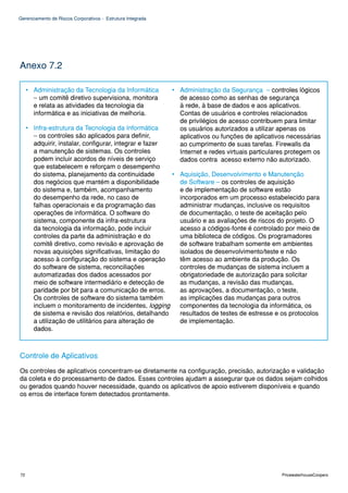 Gerenciamento de Riscos Corporativos - Estrutura Integrada




Anexo 7.2

     • Administração da Tecnologia da Informática            • Administração da Segurança – controles lógicos
       – um comitê diretivo supervisiona, monitora             de acesso como as senhas de segurança
       e relata as atividades da tecnologia da                 à rede, à base de dados e aos aplicativos.
       informática e as iniciativas de melhoria.               Contas de usuários e controles relacionados
                                                               de privilégios de acesso contribuem para limitar
     • Infra-estrutura da Tecnologia da Informática            os usuários autorizados a utilizar apenas os
       – os controles são aplicados para definir,              aplicativos ou funções de aplicativos necessárias
       adquirir, instalar, configurar, integrar e fazer        ao cumprimento de suas tarefas. Firewalls da
       a manutenção de sistemas. Os controles                  Internet e redes virtuais particulares protegem os
       podem incluir acordos de níveis de serviço              dados contra acesso externo não autorizado.
       que estabelecem e reforçam o desempenho
       do sistema, planejamento da continuidade         • Aquisição, Desenvolvimento e Manutenção
       dos negócios que mantém a disponibilidade          de Software – os controles de aquisição
       do sistema e, também, acompanhamento               e de implementação de software estão
       do desempenho da rede, no caso de                  incorporados em um processo estabelecido para
       falhas operacionais e da programação das           administrar mudanças, inclusive os requisitos
       operações de informática. O software do            de documentação, o teste de aceitação pelo
       sistema, componente da infra-estrutura             usuário e as avaliações de riscos do projeto. O
       da tecnologia da informação, pode incluir          acesso a códigos-fonte é controlado por meio de
       controles da parte da administração e do           uma biblioteca de códigos. Os programadores
       comitê diretivo, como revisão e aprovação de       de software trabalham somente em ambientes
       novas aquisições significativas, limitação do      isolados de desenvolvimento/teste e não
       acesso à configuração do sistema e operação        têm acesso ao ambiente da produção. Os
       do software de sistema, reconciliações             controles de mudanças de sistema incluem a
       automatizadas dos dados acessados por              obrigatoriedade de autorização para solicitar
       meio de software intermediário e detecção de       as mudanças, a revisão das mudanças,
       paridade por bit para a comunicação de erros.      as aprovações, a documentação, o teste,
       Os controles de software do sistema também         as implicações das mudanças para outros
       incluem o monitoramento de incidentes, logging     componentes da tecnologia da informática, os
       de sistema e revisão dos relatórios, detalhando    resultados de testes de estresse e os protocolos
       a utilização de utilitários para alteração de      de implementação.
       dados.



Controle de Aplicativos
Os controles de aplicativos concentram-se diretamente na configuração, precisão, autorização e validação
da coleta e do processamento de dados. Esses controles ajudam a assegurar que os dados sejam colhidos
ou gerados quando houver necessidade, quando os aplicativos de apoio estiverem disponíveis e quando
os erros de interface forem detectados prontamente.




72                                                                                                 PricewaterhouseCoopers
 