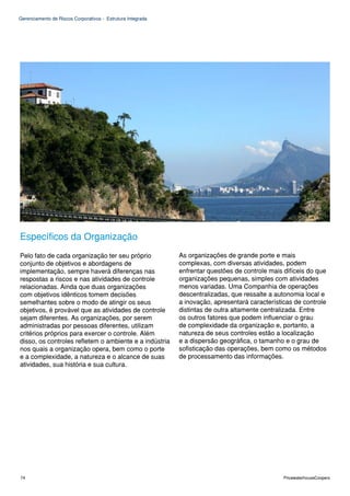 Gerenciamento de Riscos Corporativos - Estrutura Integrada




Específicos da Organização
Pelo fato de cada organização ter seu próprio                As organizações de grande porte e mais
conjunto de objetivos e abordagens de                        complexas, com diversas atividades, podem
implementação, sempre haverá diferenças nas                  enfrentar questões de controle mais difíceis do que
respostas a riscos e nas atividades de controle              organizações pequenas, simples com atividades
relacionadas. Ainda que duas organizações                    menos variadas. Uma Companhia de operações
com objetivos idênticos tomem decisões                       descentralizadas, que ressalte a autonomia local e
semelhantes sobre o modo de atingir os seus                  a inovação, apresentará características de controle
objetivos, é provável que as atividades de controle          distintas de outra altamente centralizada. Entre
sejam diferentes. As organizações, por serem                 os outros fatores que podem influenciar o grau
administradas por pessoas diferentes, utilizam               de complexidade da organização e, portanto, a
critérios próprios para exercer o controle. Além             natureza de seus controles estão a localização
disso, os controles refletem o ambiente e a indústria        e a dispersão geográfica, o tamanho e o grau de
nos quais a organização opera, bem como o porte              sofisticação das operações, bem como os métodos
e a complexidade, a natureza e o alcance de suas             de processamento das informações.
atividades, sua história e sua cultura.




74                                                                                               PricewaterhouseCoopers
 