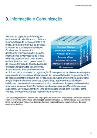 Informação e Comunicação




8. Informação e Comunicação


Resumo do capítulo: as informações
pertinentes são identificadas, coletadas
e comunicadas de forma coerente e no
prazo, a fim de permitir que as pessoas
cumpram as suas responsabilidades.
Os sistemas de informática
geralmente empregam dados gerados
internamente e informações de fontes
externas, possibilitando, dessa forma,
esclarecimentos para o gerenciamento
de riscos e tomada de decisão baseadas
em dados relacionados aos objetivos.
A comunicação eficaz também ocorre
ao fluir em todos os níveis da organização. Todo o pessoal recebe uma mensagem
clara da alta administração, alertando que as responsabilidades do gerenciamento
de riscos corporativos devem ser levadas a sério. Cada um entende a sua própria
função no gerenciamento de riscos corporativos, assim como as atividades
individuais que se relacionam com o trabalho dos demais. As pessoas deverão ter
uma forma de comunicar informações significativas dos escalões inferiores aos
superiores. Deve haver, também, uma comunicação eficaz com terceiros, como
clientes, fornecedores, órgãos reguladores e acionistas.

Toda organização identifica e coleta uma ampla gama de informações relacionadas a atividades e eventos
externos e internos, pertinentes à administração. Essas informações são transmitidas ao pessoal em uma
forma e um prazo que lhes permita desempenhar suas responsabilidades na administração de riscos
corporativos e outras.




                                                                                                          75
 