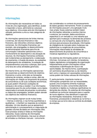 Gerenciamento de Riscos Corporativos - Estrutura Integrada




Informações
As informações são necessárias em todos os                   são considerados no contexto do processamento
níveis de uma organização, para identificar, avaliar         de dados gerados internamente. Porém os sistemas
e responder a riscos, administrá-la e alcançar               de informações possuem uma aplicação muito
seus objetivos. Uma ampla série de informações é             mais ampla. Esses sistemas também tratam
utilizada, pertinente a uma ou mais categorias de            de informações referentes a eventos internos
objetivos.                                                   e externos, por exemplo, dados econômicos
                                                             específicos a um mercado ou uma indústria que
As informações operacionais de fontes internas               apontam para mudanças na demanda dos produtos
e externas, de natureza financeira e não-                    ou serviços de uma Companhia, dados de bens e
financeira, são relevantes a diversos objetivos              serviços para processos de produção, informações
comerciais. As informações financeiras, por                  de inteligência de mercado sobre mudanças nas
exemplo, são empregadas no desenvolvimento                   preferências ou exigências de consumidores,
de demonstrações financeiras para fins de                    informações relacionadas às atividades de
comunicação e decisões operacionais como o                   desenvolvimento de produtos da concorrência e
monitoramento do desempenho e da alocação de                 iniciativas legislativas ou reguladoras.
recursos. As informações financeiras confiáveis
são fundamentais ao planejamento, à elaboração               Os sistemas de informações podem ser formais ou
de orçamentos, à fixação de preços, às avaliações            informais. Conversas com clientes, fornecedores,
do desempenho de vendedores, à avaliação de                  órgãos reguladores e empregados da organização
empreendimentos conjuntos e alianças, bem como               freqüentemente provêm informações críticas
uma faixa de outras atividades gerenciais.                   necessárias à identificação de riscos e de
                                                             oportunidades. Da mesma forma, a participação
Da mesma forma, as informações operacionais                  em seminários de profissionais ou da indústria,
são essenciais ao desenvolvimento de relatórios              bem como o ingresso em associações comerciais e
financeiros e outros, entre eles as transações               outras podem ser fontes valiosas de informações.
rotineiras de compras, vendas e outras, além de
informações em relação ao lançamento de produtos             É, particularmente, importante manter as
da concorrência ou de suas condições econômicas,             informações compatíveis com as necessidades,
as quais podem influenciar avaliações de                     quando uma Companhia enfrenta mudanças
estoques e de contas a receber. E as informações             fundamentais no setor, concorrentes altamente
necessárias para fins de conformidade, como dados            inovadores e rápidos ou mudanças significativas na
relacionados à emissão de poluentes na atmosfera             demanda dos clientes. Os sistemas de informações
ou dados dos empregados, também podem atender                modificam-se conforme necessário para o suporte
aos objetivos dos relatórios financeiros.                    de novos objetivos. Eles identificam e capturam
                                                             as informações necessárias, financeiras e não-
As informações originam-se de muitas fontes                  financeiras, processando e relatando-as na forma e
– internas e externas, e nas formas quantitativas e          no tempo que as torne úteis ao controle da atividade
qualitativas – e facilitam as respostas às condições         da empresa.
alteradas. Um dos desafios que se apresenta à
administração é o processamento e a depuração de
grandes volumes de dados em informações úteis.
Esse processo analisa e relata as informações
relevantes. Esses sistemas de informações
– geralmente informatizados, mas que se utilizam
de entradas ou interfaces manuais – comumente




76                                                                                               PricewaterhouseCoopers
 