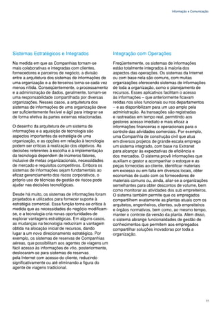Informação e Comunicação




Sistemas Estratégicos e Integrados                     Integração com Operações
Na medida em que as Companhias tornam-se               Freqüentemente, os sistemas de informações
mais colaborativas e integradas com clientes,          estão totalmente integrados à maioria dos
fornecedores e parceiros de negócio, a divisão         aspectos das operações. Os sistemas da Internet
entre a arquitetura dos sistemas de informações de     ou com base nela são comuns, com muitas
uma organização e a de terceiros torna-se cada vez     organizações oferecendo sistemas de informações
menos nítida. Conseqüentemente, o processamento        de toda a organização, como o planejamento de
e a administração de dados, geralmente, tornam-se      recursos. Esses aplicativos facilitam o acesso
uma responsabilidade compartilhada por diversas        às informações – que anteriormente ficavam
organizações. Nesses casos, a arquitetura dos          retidas nos silos funcionais ou nos departamentos
sistemas de informações de uma organização deve        – e as disponibilizam para um uso amplo pela
ser suficientemente flexível e ágil para integrar-se   administração. As transações são registradas
de forma efetiva às partes externas relacionadas.      e rastreadas em tempo real, permitindo aos
                                                       gestores acesso imediato e mais eficaz a
O desenho da arquitetura de um sistema de              informações financeiras e operacionais para o
informações e a aquisição de tecnologia são            controle das atividades comerciais. Por exemplo,
aspectos importantes da estratégia de uma              uma Companhia de construção civil que atua
organização, e as opções em relação à tecnologia       em diversos projetos de grande escala emprega
podem ser críticas à realização dos objetivos. As      um sistema integrado, com base na Extranet
decisões referentes à escolha e à implementação        para alcançar às expectativas de eficiência e
da tecnologia dependem de inúmeros fatores,            dos mercados. O sistema provê informações que
inclusive de metas organizacionais, necessidades       auxiliam o gestor a acompanhar o estoque e as
de mercado e requisitos competitivos. Embora os        peças fornecidas ao cliente, identificar materiais
sistemas de informações sejam fundamentais ao          em excesso ou em falta em diversos locais, obter
eficaz gerenciamento dos riscos corporativos, o        economias de custo com os fornecedores de
próprio uso de técnicas de gestão de riscos pode       materiais comuns ou, ainda, aliar-se a organizações
ajudar nas decisões tecnológicas.                      semelhantes para obter descontos de volume, bem
                                                       como monitorar as atividades dos sub empreiteiros.
Desde há muito, os sistemas de informações foram       O sistema também permite que os empregados
projetados e utilizados para fornecer suporte à        compartilhem exatamente as plantas atuais com os
estratégia comercial. Essa função torna-se crítica à   arquitetos, engenheiros, clientes, sub empreiteiros
medida que as necessidades do negócio modificam-       e órgãos normativos, bem como, ao mesmo tempo,
se, e a tecnologia cria novas oportunidades de         manter o controle da versão da planta. Além disso,
explorar vantagens estratégicas. Em alguns casos,      o sistema abrange funcionalidades de gestão de
as mudanças na tecnologia reduziram a vantagem         conhecimentos que permitem aos empregados
obtida na alocação inicial de recursos, dando          compartilhar soluções inovadoras por toda a
lugar a um novo direcionamento estratégico. Por        organização.
exemplo, os sistemas de reservas de Companhias
aéreas, que possibilitam aos agentes de viagens um
fácil acesso às informações de vôo, posteriormente,
deslocaram-se para sistemas de reservas
pela Internet com acesso do cliente, reduzindo
significativamente ou até eliminando a figura do
agente de viagens tradicional.




                                                                                                            77
 