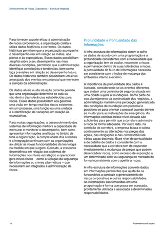 Gerenciamento de Riscos Corporativos - Estrutura Integrada




Para fornecer suporte eficaz à administração                 Profundidade e Pontualidade das
de riscos corporativos, a organização coleta e
                                                             Informações
utiliza dados históricos e correntes. Os dados
históricos permitem que a organização acompanhe              A infra-estrutura de informações obtém e colhe
o desempenho real em relação às metas, aos                   os dados de acordo com uma programação e a
planos e às expectativas. Esses dados possibilitam           profundidade consistentes com a necessidade que
insights sobre o seu desempenho nas mais                     a organização tem de avaliar, responder a riscos
diversas condições, permitindo que a administração           e permanecer dentro de suas tolerâncias a riscos.
identifique correlações e tendências, bem como               A pontualidade do fluxo de informações necessita
faça previsões em relação ao desempenho futuro.              ser consistente com o índice de mudança dos
Os dados históricos também possibilitam um aviso             ambientes interno e externo.
antecipado dos eventos em potencial que merecem
a atenção da administração.                                  A importância da profundidade dos dados é
                                                             ilustrada, considerando-se os eventos diferentes
Os dados atuais ou da situação corrente permite              que afetam uma corretora de seguros situada em
que uma organização determine se está ou                     uma cidade sujeita a inundações. Como parte de
não dentro das tolerâncias estabelecidas para                seu planejamento da continuidade dos negócios, a
riscos. Esses dados possibilitam aos gestores                administração mantém uma percepção generalizada
uma visão em tempo real dos riscos existentes                das condições de inundação em potencial e
em um processo, uma função ou uma unidade                    posiciona-se para orientar o pessoal quando devem
e a identificação de variações em relação às                 se mudar para as instalações de emergência. As
expectativas.                                                informações colhidas nesse nível elevado são
                                                             suficientes para permitir que a corretora administre
Para muitas organizações, o desenvolvimento dos
                                                             o risco de forma adequada. Por outro lado, na
sistemas de informação melhora a capacidade de
                                                             condição de corretora, a empresa busca e coleta
mensurar e monitorar o desempenho, bem como
                                                             continuamente as alterações nos preços das
apresentar informações analíticas no âmbito de
                                                             ações, das obrigações e das commodities até
toda a organização. A complexidade dos sistemas
                                                             várias casas decimais. Esse nível de pontualidade
e a integração continuam com as organizações
                                                             e de detalhe de dados é consistente com a
ao utilizar as novas funcionalidades da tecnologia
                                                             necessidade que a corretora tem de responder
na medida em que surgem. Contudo, a crescente
                                                             imediatamente a mudanças de preços que podem
dependência em relação aos sistemas de
                                                             desencadear riscos, como excesso de exposição a
informações nos níveis estratégico e operacional
                                                             um determinado setor ou segurança de mercado de
gera novos riscos – como a violação da segurança
                                                             forma inconsistente com o apetite a riscos.
de informações ou crimes cibernéticos – que
necessitam ser integrados à administração de                 A infra-estrutura de informações converte dados
riscos.                                                      em informações pertinentes que ajudarão os
                                                             funcionários a conduzir o gerenciamento de
                                                             riscos corporativos e outras responsabilidades.
                                                             As informações são fornecidas em uma
                                                             programação e forma que possa ser acessada,
                                                             prontamente utilizada e associada a determinadas
                                                             responsabilidades.




78                                                                                               PricewaterhouseCoopers
 