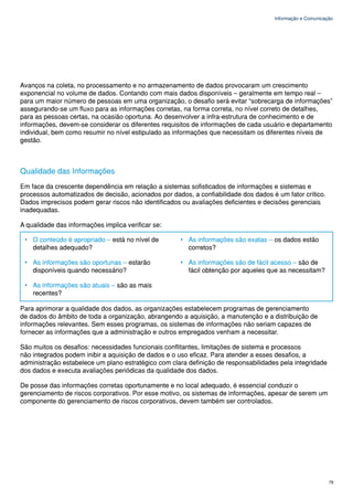 Informação e Comunicação




Avanços na coleta, no processamento e no armazenamento de dados provocaram um crescimento
exponencial no volume de dados. Contando com mais dados disponíveis – geralmente em tempo real –
para um maior número de pessoas em uma organização, o desafio será evitar “sobrecarga de informações”
assegurando-se um fluxo para as informações corretas, na forma correta, no nível correto de detalhes,
para as pessoas certas, na ocasião oportuna. Ao desenvolver a infra-estrutura de conhecimento e de
informações, devem-se considerar os diferentes requisitos de informações de cada usuário e departamento
individual, bem como resumir no nível estipulado as informações que necessitam os diferentes níveis de
gestão.



Qualidade das Informações
Em face da crescente dependência em relação a sistemas sofisticados de informações e sistemas e
processos automatizados de decisão, acionados por dados, a confiabilidade dos dados é um fator crítico.
Dados imprecisos podem gerar riscos não identificados ou avaliações deficientes e decisões gerenciais
inadequadas.

A qualidade das informações implica verificar se:

 • O conteúdo é apropriado – está no nível de         • As informações são exatas – os dados estão
   detalhes adequado?                                   corretos?

 • As informações são oportunas – estarão             • As informações são de fácil acesso – são de
   disponíveis quando necessário?                       fácil obtenção por aqueles que as necessitam?

 • As informações são atuais – são as mais
   recentes?

Para aprimorar a qualidade dos dados, as organizações estabelecem programas de gerenciamento
de dados do âmbito de toda a organização, abrangendo a aquisição, a manutenção e a distribuição de
informações relevantes. Sem esses programas, os sistemas de informações não seriam capazes de
fornecer as informações que a administração e outros empregados venham a necessitar.

São muitos os desafios: necessidades funcionais conflitantes, limitações de sistema e processos
não integrados podem inibir a aquisição de dados e o uso eficaz. Para atender a esses desafios, a
administração estabelece um plano estratégico com clara definição de responsabilidades pela integridade
dos dados e executa avaliações periódicas da qualidade dos dados.

De posse das informações corretas oportunamente e no local adequado, é essencial conduzir o
gerenciamento de riscos corporativos. Por esse motivo, os sistemas de informações, apesar de serem um
componente do gerenciamento de riscos corporativos, devem também ser controlados.




                                                                                                           79
 