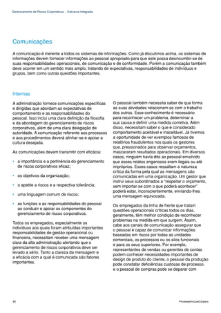 Gerenciamento de Riscos Corporativos - Estrutura Integrada




Comunicações
A comunicação é inerente a todos os sistemas de informações. Como já discutimos acima, os sistemas de
informações devem fornecer informações ao pessoal apropriado para que este possa desincumbir-se de
suas responsabilidades operacionais, de comunicação e de conformidade. Porém a comunicação também
deve ocorrer em um sentido mais amplo, tratando de expectativas, responsabilidades de indivíduos e
grupos, bem como outras questões importantes.




Internas
A administração fornece comunicações específicas             O pessoal também necessita saber de que forma
e dirigidas que abordam as expectativas de                   as suas atividades relacionam-se com o trabalho
comportamento e as responsabilidades do                      dos outros. Esse conhecimento é necessário
pessoal. Isso inclui uma clara definição da filosofia        para reconhecer um problema, determinar a
e da abordagem do gerenciamento de riscos                    sua causa e definir uma medida corretiva. Além
corporativos, além de uma clara delegação de                 disso, necessitam saber o que é considerado
autoridade. A comunicação referente aos processos            comportamento aceitável e inaceitável. Já tivemos
e aos procedimentos deverá alinhar-se e apoiar a             a oportunidade de ver exemplos famosos de
cultura desejada.                                            relatórios fraudulentos nos quais os gestores
                                                             que, pressionados para observar orçamentos,
As comunicações devem transmitir com eficácia:               mascararam resultados operacionais. Em diversos
                                                             casos, ninguém havia dito ao pessoal envolvido
• a importância e a pertinência do gerenciamento             que esses relatos enganosos eram ilegais ou até
  de riscos corporativos eficaz;                             impróprios. Esses casos ressaltam a natureza
                                                             crítica da forma pela qual as mensagens são
• os objetivos da organização;                               comunicadas em uma organização. Um gestor que
                                                             instrui seus subordinados a “respeitar o orçamento,
• o apetite a riscos e a respectiva tolerância;              sem importar-se com o que poderá acontecer”
                                                             poderá estar, inconscientemente, enviando-lhes
• uma linguagem comum de riscos;                             uma mensagem equivocada.
• as funções e as responsabilidades do pessoal               Os empregados da linha de frente que tratam
  ao conduzir e apoiar os componentes do                     questões operacionais críticas todos os dias,
  gerenciamento de riscos corporativos.                      geralmente, têm melhor condição de reconhecer
                                                             problemas na medida em que surgem. Assim,
Todos os empregados, especialmente os
                                                             cabe aos canais de comunicação assegurar que
indivíduos aos quais foram atribuídas importantes
                                                             o pessoal é capaz de comunicar informações
responsabilidades de gestão operacional ou
                                                             baseadas em riscos por todas as unidades
financeira, necessitam receber uma mensagem
                                                             comerciais, os processos ou os silos funcionais
clara da alta administração alertando que o
                                                             e para os seus superiores. Por exemplo,
gerenciamento de riscos corporativos deve ser
                                                             representantes de vendas ou gerentes de contas
levado a sério. Tanto a clareza da mensagem e
                                                             podem conhecer necessidades importantes de
a eficácia com a qual é comunicada são fatores
                                                             design de produto do cliente, o pessoal da produção
importantes.
                                                             pode constatar deficiências custosas de processo,
                                                             e o pessoal de compras pode se deparar com




80                                                                                               PricewaterhouseCoopers
 