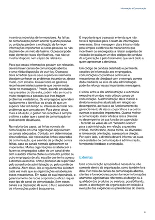 Informação e Comunicação




incentivos indevidos de fornecedores. As falhas        É importante que o pessoal entenda que não
de comunicação podem ocorrer quando pessoas            haverá represália para o relato de informações
ou unidades perdem a motivação de fornecer             relevantes. Uma mensagem clara é transmitida
informações importantes a outras pessoas ou não        pela simples existência de mecanismos que
dispõem de um meio de fazê-lo. O pessoal pode          incentivem os empregados a relatar suspeitas de
estar ciente de riscos significativos, mas não se      violação de qualquer um dos códigos de conduta
mostrar disposto nem capaz de relatá-los.              da organização e pelo tratamento que será dado a
                                                       quem apresentar a denúncia.
Para que essas informações possam ser relatadas,
deverá haver canais de comunicação abertos             Um código de conduta detalhado e pertinente,
e uma nítida disposição de ouvi-los. O pessoal         sessões de informação aos empregados,
deve acreditar que os seus superiores realmente        comunicações corporativas contínuas e
desejam conhecer os problemas tratando-os, desse       mecanismos de feedback com o exemplo correto
modo, com eficácia. Quase todos os gestores            dado mediante os atos da alta administração
reconhecem intelectualmente que devem evitar           poderão reforçar essas importantes mensagens.
“atirar no mensageiro.” Porém, quando envolvidos
nas pressões do dia-a-dia, podem não se mostrar        O canal entre a alta administração e a diretoria
muito receptivos a pessoas que lhes tragam             executiva é um dos mais críticos canais de
problemas verdadeiros. Os empregados aprendem          comunicação. A administração deve manter a
rapidamente a identificar os sinais de que um          diretoria executiva atualizada em relação ao
superior não tem tempo ou interesse de tratar dos      desempenho, ao risco e ao funcionamento do
problemas que constataram. Para piorar ainda           gerenciamento de riscos corporativos e a outros
mais a situação, o gestor não receptivo é sempre       eventos e questões importantes. Quanto melhor
o último a saber que o canal de comunicação foi        a comunicação, maior eficácia terá a diretoria
efetivamente desativado.                               no desempenho de sua função de supervisão
                                                       - fazendo as vezes de um “conselho sonoro”
Na maioria dos casos, as linhas normais de             para a administração em relação a questões
comunicação em uma organização representam             críticas, monitorando, dessa forma, as atividades
os canais adequados. Contudo, em determinadas          e fornecendo orientação, assessoria e direção.
circunstâncias, são necessárias linhas separadas       Por outro lado, a diretoria deverá informar as suas
de comunicação, que servirão de proteção contra        necessidades de comunicação à administração,
falhas, caso os canais normais apresentem-se           fornecendo feedback e orientação.
inoperantes. Muitas organizações estabelecem e
fazem os empregados saber de um canal direto
com o auditor interno chefe ou consultor jurídico ou
outro empregado de alto escalão que tenha acesso       Externas
à diretoria executiva, com o processo de supervisão
pelo conselho de administração ou pelo comitê de       Uma comunicação apropriada é necessária, não
auditoria. Além disso, leis e regulamentos solicitam   somente dentro da organização, como também fora
cada vez mais que as organizações estabeleçam          dela. Por meio de canais de comunicação abertos,
esses mecanismos. Em razão de sua importância, o       clientes e fornecedores podem fornecer informações
gerenciamento de riscos corporativos eficaz requer     altamente significativas referentes ao design ou à
esse tipo de canal de comunicação. Sem esses           qualidade dos produtos ou serviços, possibilitando,
canais e a disposição de ouvir, o fluxo ascendente     assim, a abordagem da organização em relação à
de informações poderá bloquear-se.                     evolução das exigências ou preferências do cliente.




                                                                                                             81
 