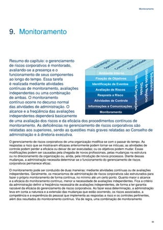 Monitoramento




9. Monitoramento


Resumo do capítulo: o gerenciamento
de riscos corporativos é monitorado,
avaliando-se a presença e o
funcionamento de seus componentes
ao longo do tempo. Essa tarefa
é realizada mediante atividades
contínuas de monitoramento, avaliações
independentes ou uma combinação
de ambas. O monitoramento
contínuo ocorre no decurso normal
das atividades de administração. O
alcance e a freqüência das avaliações
independentes dependerá basicamente
de uma avaliação dos riscos e da eficácia dos procedimentos contínuos de
monitoramento. As deficiências no gerenciamento de riscos corporativos são
relatadas aos superiores, sendo as questões mais graves relatadas ao Conselho de
administração e à diretoria executiva.
O gerenciamento de riscos corporativos de uma organização modifica-se com o passar do tempo. As
respostas a risco que se mostravam eficazes anteriormente podem tornar-se inócuas; as atividades de
controle podem perder a eficácia ou deixar de ser executadas; ou os objetivos podem mudar. Essas
modificações podem ser causadas pela chegada de novos profissionais, pelas mudanças na estrutura
ou no direcionamento da organização ou, ainda, pela introdução de novos processos. Diante dessas
mudanças, a administração necessita determinar se o funcionamento do gerenciamento de riscos
corporativos permanece eficaz.

O monitoramento pode ser conduzido de duas maneiras: mediante atividades contínuas ou de avaliações
independentes. Geralmente, os mecanismos de administração de riscos corporativos são estruturados para
fazer o próprio monitoramento de forma contínua, no mínimo até um certo ponto. Quanto maior o alcance
e a eficácia do monitoramento contínuo, menor a necessidade de avaliações independentes. Fica a critério
da administração definir a freqüência necessária de avaliações independentes, de forma a ter garantia
razoável da eficácia do gerenciamento de riscos corporativos. Ao fazer essa determinação, a administração
leva em conta a natureza e a extensão das mudanças que estão ocorrendo, os riscos associados, a
competência e a experiência do pessoal que implementa as respostas a risco e os controles pertinentes,
além dos resultados do monitoramento contínuo. Via de regra, uma combinação de monitoramento




                                                                                                         83
 