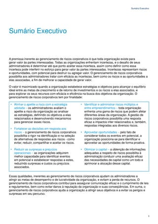 Sumário Executivo




Sumário Executivo


A premissa inerente ao gerenciamento de riscos corporativos é que toda organização existe para
gerar valor às partes interessadas. Todas as organizações enfrentam incertezas, e o desafio de seus
administradores é determinar até que ponto aceitar essa incerteza, assim como definir como essa
incerteza pode interferir no esforço para gerar valor às partes interessadas. Incertezas representam riscos
e oportunidades, com potencial para destruir ou agregar valor. O gerenciamento de riscos corporativos
possibilita aos administradores tratar com eficácia as incertezas, bem como os riscos e as oportunidades a
elas associadas, a fim de melhorar a capacidade de gerar valor.

O valor é maximizado quando a organização estabelece estratégias e objetivos para alcançar o equilíbrio
ideal entre as metas de crescimento e de retorno de investimentos e os riscos a elas associados, e
para explorar os seus recursos com eficácia e eficiência na busca dos objetivos da organização. O
gerenciamento de riscos corporativos tem por finalidade:

 • Alinhar o apetite a risco com a estratégia           • Identificar e administrar riscos múltiplos e
   adotada – os administradores avaliam o                 entre empreendimentos – toda organização
   apetite a risco da organização ao analisar             enfrenta uma gama de riscos que podem afetar
   as estratégias, definindo os objetivos a elas          diferentes áreas da organização. A gestão de
   relacionados e desenvolvendo mecanismos                riscos corporativos possibilita uma resposta
   para gerenciar esses riscos.                           eficaz a impactos inter relacionados e, também,
                                                          respostas integradas aos diversos riscos.
 • Fortalecer as decisões em resposta aos
   riscos – o gerenciamento de riscos corporativos      • Aproveitar oportunidades – pelo fato de
   possibilita o rigor na identificação e na seleção      considerar todos os eventos em potencial, a
   de alternativas de respostas aos riscos - como         organização posiciona-se para identificar e
   evitar, reduzir, compartilhar e aceitar os riscos.     aproveitar as oportunidades de forma proativa.

 • Reduzir as surpresas e prejuízos                     • Otimizar o capital – a obtenção de informações
   operacionais – as organizações adquirem                adequadas a respeito de riscos possibilita à
   melhor capacidade para identificar eventos             administração conduzir uma avaliação eficaz
   em potencial e estabelecer respostas a estes,          das necessidades de capital como um todo e
   reduzindo surpresas e custos ou prejuízos              aprimorar a alocação desse capital.
   associados.


Essas qualidades, inerentes ao gerenciamento de riscos corporativos ajudam os administradores a
atingir as metas de desempenho e de lucratividade da organização, e evitam a perda de recursos. O
gerenciamento de riscos corporativos contribui para assegurar comunicação eficaz e o cumprimento de leis
e regulamentos, bem como evitar danos à reputação da organização e suas conseqüências. Em suma, o
gerenciamento de riscos corporativos ajuda a organização a atingir seus objetivos e a evitar os perigos e
surpresas em seu percurso.




                                                                                                              3
 