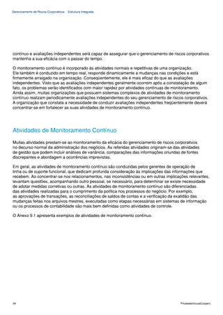 Gerenciamento de Riscos Corporativos - Estrutura Integrada




contínuo e avaliações independentes será capaz de assegurar que o gerenciamento de riscos corporativos
mantenha a sua eficácia com o passar do tempo.

O monitoramento contínuo é incorporado às atividades normais e repetitivas de uma organização.
Ele também é conduzido em tempo real, responde dinamicamente a mudanças nas condições e está
firmemente arraigado na organização. Conseqüentemente, ele é mais eficaz do que as avaliações
independentes. Visto que as avaliações independentes geralmente ocorrem após a constatação de algum
fato, os problemas serão identificados com maior rapidez por atividades contínuas de monitoramento.
Ainda assim, muitas organizações que possuem sistemas complexos de atividades de monitoramento
contínuo realizam periodicamente avaliações independentes do seu gerenciamento de riscos corporativos.
A organização que constata a necessidade de conduzir avaliações independentes freqüentemente deverá
concentrar-se em fortalecer as suas atividades de monitoramento contínuo.




Atividades de Monitoramento Contínuo
Muitas atividades prestam-se ao monitoramento da eficácia do gerenciamento de riscos corporativos
no decurso normal da administração dos negócios. As referidas atividades originam-se das atividades
de gestão que podem incluir análises de variância, comparações das informações oriundas de fontes
discrepantes e abordagem a ocorrências imprevistas.

Em geral, as atividades de monitoramento contínuo são conduzidas pelos gerentes de operação de
linha ou de suporte funcional, que dedicam profunda consideração às implicações das informações que
recebem. Ao concentrar-se nos relacionamentos, nas inconsistências ou em outras implicações relevantes,
levantam questões, acompanhando outro pessoal, se necessário, para determinar se existe necessidade
de adotar medidas corretivas ou outras. As atividades de monitoramento contínuo são diferenciadas
das atividades realizadas para o cumprimento da política nos processos do negócio. Por exemplo,
as aprovações de transações, as reconciliações de saldos de contas e a verificação da exatidão das
mudanças feitas nos arquivos mestres, executadas como etapas necessárias em sistemas de informação
ou os processos de contabilidade são mais bem definidas como atividades de controle.

O Anexo 9.1 apresenta exemplos de atividades de monitoramento contínuo.




84                                                                                       PricewaterhouseCoopers
 