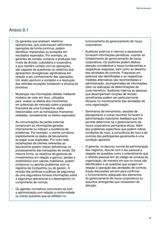 Monitoramento




Anexo 9.1

 • Os gerentes que analisam relatórios                 funcionamento do gerenciamento de riscos
   operacionais, que costumavam administrar            corporativos.
   operações de forma contínua, podem
   identificar imprecisões ou exceções em            • Auditores externos e internos e assessores
   resultados esperados. Por exemplo, os               fornecem informações periódicas, visando ao
   gerentes de vendas, compras e produção nos          fortalecimento do gerenciamento de riscos
   níveis de divisão, subsidiária e corporativo,       corporativos. Os auditores podem dedicar
   e que mantêm contato com as operações,              atenção considerável a riscos fundamentais e
   são capazes de questionar os relatórios que         respectivas respostas, bem como ao desenho
   apresentem divergências significativas em           das atividades de controle. Fraquezas em
   relação a seu conhecimento das operações.           potencial são identificadas e as respectivas
   Um relato oportuno e completo e a resolução         medidas alternativas são recomendadas à
   das referidas exceções fortalecem a eficácia do     administração, acompanhadas de informações
   processo.                                           úteis na realização de determinações de
                                                       custo-benefício. Auditores internos ou pessoas
 • Mudanças nas informações obtidas mediante           que desempenham funções de revisão
   modelos de valor em risco, utilizados               semelhantes podem ser particularmente
   para avaliar os efeitos dos movimentos              eficazes no monitoramento das atividades de
   em potenciais de mercado sobre a posição            uma organização.
   financeira de uma Companhia, estão
   relacionadas com as transações financeiras        • Seminários de treinamento, sessões de
   relatadas, considerando os efeitos esperados.       planejamento e outras reuniões fornecem à
                                                       administração importante feedback que lhe
 • As comunicações de partes externas                  permite determinar se o gerenciamento de
   comprovam as informações geradas                    riscos corporativos permanece eficaz. Além
   internamente ou indicam a existência de             dos problemas específicos que podem indicar
   problemas. Por exemplo, o cliente corrobora         condições de risco, a consciência de risco e de
   implicitamente os dados de faturamento              controle dos participantes geralmente é uma
   ao pagar suas duplicatas. Por outro lado,           condição aparente.
   reclamações de clientes referentes ao
   faturamento podem indicar deficiências no         • O gerente, no decurso normal da administração
   processamento das transações de venda. Da           dos negócios, discute com o seu pessoal a
   mesma forma, os relatórios de gestores de           respeito de questões como o entendimento que
   investimentos em relação a ganhos, perdas e         o referido pessoal tem do código de conduta da
   rendimentos com valores mobiliários, podem          organização, de maneira em que os riscos são
   comprovar ou apontar problemas com os               identificados e as questões que surgem em
   registros da Companhia (ou do gestor). A            relação à operação das atividades de controle.
   revisão das políticas e práticas de segurança       Essas discussões servem para confirmar
   de uma seguradora fornece informações sobre         o funcionamento adequado dos elementos
   a segurança operacional e o desempenho no           do gerenciamento de riscos corporativos ou
   cumprimento de normas.                              assuntos emergentes que necessitam de
                                                       atenção.
 • Os agentes normativos comunicam-se com
   a administração com relação a conformidade
   ou outras questões que se refletem no




                                                                                                         85
 
