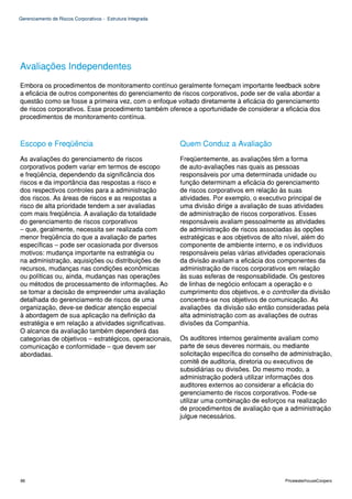 Gerenciamento de Riscos Corporativos - Estrutura Integrada




Avaliações Independentes
Embora os procedimentos de monitoramento contínuo geralmente forneçam importante feedback sobre
a eficácia de outros componentes do gerenciamento de riscos corporativos, pode ser de valia abordar a
questão como se fosse a primeira vez, com o enfoque voltado diretamente à eficácia do gerenciamento
de riscos corporativos. Esse procedimento também oferece a oportunidade de considerar a eficácia dos
procedimentos de monitoramento contínua.



Escopo e Freqüência                                          Quem Conduz a Avaliação
As avaliações do gerenciamento de riscos                     Freqüentemente, as avaliações têm a forma
corporativos podem variar em termos de escopo                de auto-avaliações nas quais as pessoas
e freqüência, dependendo da significância dos                responsáveis por uma determinada unidade ou
riscos e da importância das respostas a risco e              função determinam a eficácia do gerenciamento
dos respectivos controles para a administração               de riscos corporativos em relação às suas
dos riscos. As áreas de riscos e as respostas a              atividades. Por exemplo, o executivo principal de
risco de alta prioridade tendem a ser avaliadas              uma divisão dirige a avaliação de suas atividades
com mais freqüência. A avaliação da totalidade               de administração de riscos corporativos. Esses
do gerenciamento de riscos corporativos                      responsáveis avaliam pessoalmente as atividades
– que, geralmente, necessita ser realizada com               de administração de riscos associadas às opções
menor freqüência do que a avaliação de partes                estratégicas e aos objetivos de alto nível, além do
específicas – pode ser ocasionada por diversos               componente de ambiente interno, e os indivíduos
motivos: mudança importante na estratégia ou                 responsáveis pelas várias atividades operacionais
na administração, aquisições ou distribuições de             da divisão avaliam a eficácia dos componentes da
recursos, mudanças nas condições econômicas                  administração de riscos corporativos em relação
ou políticas ou, ainda, mudanças nas operações               às suas esferas de responsabilidade. Os gestores
ou métodos de processamento de informações. Ao               de linhas de negócio enfocam a operação e o
se tomar a decisão de empreender uma avaliação               cumprimento dos objetivos, e o controller da divisão
detalhada do gerenciamento de riscos de uma                  concentra-se nos objetivos de comunicação. As
organização, deve-se dedicar atenção especial                avaliações da divisão são então consideradas pela
à abordagem de sua aplicação na definição da                 alta administração com as avaliações de outras
estratégia e em relação a atividades significativas.         divisões da Companhia.
O alcance da avaliação também dependerá das
categorias de objetivos – estratégicos, operacionais,        Os auditores internos geralmente avaliam como
comunicação e conformidade – que devem ser                   parte de seus deveres normais, ou mediante
abordadas.                                                   solicitação específica do conselho de administração,
                                                             comitê de auditoria, diretoria ou executivos de
                                                             subsidiárias ou divisões. Do mesmo modo, a
                                                             administração poderá utilizar informações dos
                                                             auditores externos ao considerar a eficácia do
                                                             gerenciamento de riscos corporativos. Pode-se
                                                             utilizar uma combinação de esforços na realização
                                                             de procedimentos de avaliação que a administração
                                                             julgue necessários.




86                                                                                               PricewaterhouseCoopers
 