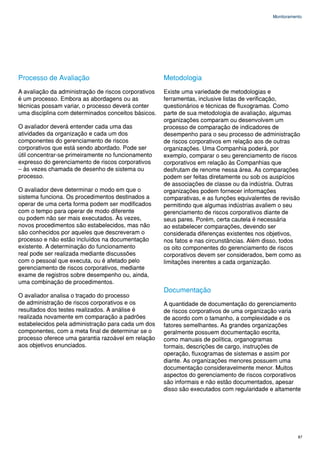 Monitoramento




Processo de Avaliação                                 Metodologia
A avaliação da administração de riscos corporativos   Existe uma variedade de metodologias e
é um processo. Embora as abordagens ou as             ferramentas, inclusive listas de verificação,
técnicas possam variar, o processo deverá conter      questionários e técnicas de fluxogramas. Como
uma disciplina com determinados conceitos básicos.    parte de sua metodologia de avaliação, algumas
                                                      organizações comparam ou desenvolvem um
O avaliador deverá entender cada uma das              processo de comparação de indicadores de
atividades da organização e cada um dos               desempenho para o seu processo de administração
componentes do gerenciamento de riscos                de riscos corporativos em relação aos de outras
corporativos que está sendo abordado. Pode ser        organizações. Uma Companhia poderá, por
útil concentrar-se primeiramente no funcionamento     exemplo, comparar o seu gerenciamento de riscos
expresso do gerenciamento de riscos corporativos      corporativos em relação às Companhias que
– às vezes chamada de desenho de sistema ou           desfrutam de renome nessa área. As comparações
processo.                                             podem ser feitas diretamente ou sob os auspícios
                                                      de associações de classe ou da indústria. Outras
O avaliador deve determinar o modo em que o           organizações podem fornecer informações
sistema funciona. Os procedimentos destinados a       comparativas, e as funções equivalentes de revisão
operar de uma certa forma podem ser modificados       permitindo que algumas indústrias avaliem o seu
com o tempo para operar de modo diferente             gerenciamento de riscos corporativos diante de
ou podem não ser mais executados. Às vezes,           seus pares. Porém, certa cautela é necessária
novos procedimentos são estabelecidos, mas não        ao estabelecer comparações, devendo ser
são conhecidos por aqueles que descreveram o          considerada diferenças existentes nos objetivos,
processo e não estão incluídos na documentação        nos fatos e nas circunstâncias. Além disso, todos
existente. A determinação do funcionamento            os oito componentes do gerenciamento de riscos
real pode ser realizada mediante discussões           corporativos devem ser considerados, bem como as
com o pessoal que executa, ou é afetado pelo          limitações inerentes a cada organização.
gerenciamento de riscos corporativos, mediante
exame de registros sobre desempenho ou, ainda,
uma combinação de procedimentos.
                                                      Documentação
O avaliador analisa o traçado do processo
de administração de riscos corporativos e os          A quantidade de documentação do gerenciamento
resultados dos testes realizados. A análise é         de riscos corporativos de uma organização varia
realizada novamente em comparação a padrões           de acordo com o tamanho, a complexidade e os
estabelecidos pela administração para cada um dos     fatores semelhantes. As grandes organizações
componentes, com a meta final de determinar se o      geralmente possuem documentação escrita,
processo oferece uma garantia razoável em relação     como manuais de política, organogramas
aos objetivos enunciados.                             formais, descrições de cargo, instruções de
                                                      operação, fluxogramas de sistemas e assim por
                                                      diante. As organizações menores possuem uma
                                                      documentação consideravelmente menor. Muitos
                                                      aspectos do gerenciamento de riscos corporativos
                                                      são informais e não estão documentados, apesar
                                                      disso são executados com regularidade e altamente




                                                                                                        87
 