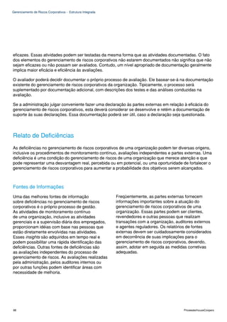 Gerenciamento de Riscos Corporativos - Estrutura Integrada




eficazes. Essas atividades podem ser testadas da mesma forma que as atividades documentadas. O fato
dos elementos do gerenciamento de riscos corporativos não estarem documentados não significa que não
sejam eficazes ou não possam ser avaliados. Contudo, um nível apropriado de documentação geralmente
implica maior eficácia e eficiência às avaliações.

O avaliador poderá decidir documentar o próprio processo de avaliação. Ele basear-se-á na documentação
existente do gerenciamento de riscos corporativos da organização. Tipicamente, o processo será
suplementado por documentação adicional, com descrições dos testes e das análises conduzidas na
avaliação.

Se a administração julgar conveniente fazer uma declaração às partes externas em relação à eficácia do
gerenciamento de riscos corporativos, esta deverá considerar se desenvolve e retém a documentação de
suporte às suas declarações. Essa documentação poderá ser útil, caso a declaração seja questionada.




Relato de Deficiências
As deficiências no gerenciamento de riscos corporativos de uma organização podem ter diversas origens,
inclusive os procedimentos de monitoramento contínuo, avaliações independentes e partes externas. Uma
deficiência é uma condição do gerenciamento de riscos de uma organização que merece atenção e que
pode representar uma desvantagem real, percebida ou em potencial, ou uma oportunidade de fortalecer o
gerenciamento de riscos corporativos para aumentar a probabilidade dos objetivos serem alcançados.



Fontes de Informações
Uma das melhores fontes de informação                        Freqüentemente, as partes externas fornecem
sobre deficiências no gerenciamento de riscos                informações importantes sobre a atuação do
corporativos é o próprio processo de gestão.                 gerenciamento de riscos corporativos de uma
As atividades de monitoramento contínuo                      organização. Essas partes podem ser clientes,
de uma organização, inclusive as atividades                  revendedores e outras pessoas que realizam
gerenciais e a supervisão diária dos empregados,             transações com a organização, auditores externos
proporcionam idéias com base nas pessoas que                 e agentes reguladores. Os relatórios de fontes
estão diretamente envolvidas nas atividades.                 externas devem ser cuidadosamente considerados
Esses insights são adquiridos em tempo real e                em decorrência de suas implicações para o
podem possibilitar uma rápida identificação das              gerenciamento de riscos corporativos, devendo,
deficiências. Outras fontes de deficiências são              assim, adotar em seguida as medidas corretivas
as avaliações independentes do processo de                   adequadas.
gerenciamento de riscos. As avaliações realizadas
pela administração, pelos auditores internos ou
por outras funções podem identificar áreas com
necessidade de melhoria.




88                                                                                             PricewaterhouseCoopers
 