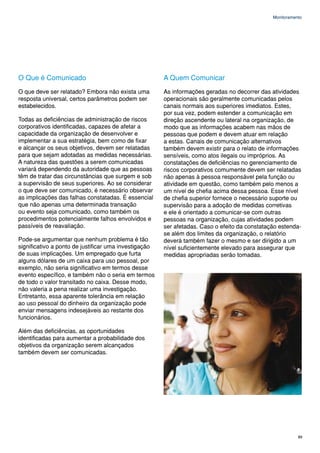 Monitoramento




O Que é Comunicado                                     A Quem Comunicar
O que deve ser relatado? Embora não exista uma         As informações geradas no decorrer das atividades
resposta universal, certos parâmetros podem ser        operacionais são geralmente comunicadas pelos
estabelecidos.                                         canais normais aos superiores imediatos. Estes,
                                                       por sua vez, podem estender a comunicação em
Todas as deficiências de administração de riscos       direção ascendente ou lateral na organização, de
corporativos identificadas, capazes de afetar a        modo que as informações acabem nas mãos de
capacidade da organização de desenvolver e             pessoas que podem e devem atuar em relação
implementar a sua estratégia, bem como de fixar        a estas. Canais de comunicação alternativos
e alcançar os seus objetivos, devem ser relatadas      também devem existir para o relato de informações
para que sejam adotadas as medidas necessárias.        sensíveis, como atos ilegais ou impróprios. As
A natureza das questões a serem comunicadas            constatações de deficiências no gerenciamento de
variará dependendo da autoridade que as pessoas        riscos corporativos comumente devem ser relatadas
têm de tratar das circunstâncias que surgem e sob      não apenas à pessoa responsável pela função ou
a supervisão de seus superiores. Ao se considerar      atividade em questão, como também pelo menos a
o que deve ser comunicado, é necessário observar       um nível de chefia acima dessa pessoa. Esse nível
as implicações das falhas constatadas. É essencial     de chefia superior fornece o necessário suporte ou
que não apenas uma determinada transação               supervisão para a adoção de medidas corretivas
ou evento seja comunicado, como também os              e ele é orientado a comunicar-se com outras
procedimentos potencialmente falhos envolvidos e       pessoas na organização, cujas atividades podem
passíveis de reavaliação.                              ser afetadas. Caso o efeito da constatação estenda-
                                                       se além dos limites da organização, o relatório
Pode-se argumentar que nenhum problema é tão           deverá também fazer o mesmo e ser dirigido a um
significativo a ponto de justificar uma investigação   nível suficientemente elevado para assegurar que
de suas implicações. Um empregado que furta            medidas apropriadas serão tomadas.
alguns dólares de um caixa para uso pessoal, por
exemplo, não seria significativo em termos desse
evento específico, e também não o seria em termos
de todo o valor transitado no caixa. Desse modo,
não valeria a pena realizar uma investigação.
Entretanto, essa aparente tolerância em relação
ao uso pessoal do dinheiro da organização pode
enviar mensagens indesejáveis ao restante dos
funcionários.

Além das deficiências, as oportunidades
identificadas para aumentar a probabilidade dos
objetivos da organização serem alcançados
também devem ser comunicadas.




                                                                                                          89
 