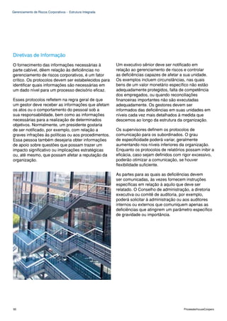 Gerenciamento de Riscos Corporativos - Estrutura Integrada




Diretivas de Informação
O fornecimento das informações necessárias à                 Um executivo sênior deve ser notificado em
parte cabível, dêem relação às deficiências no               relação ao gerenciamento de riscos e controlar
gerenciamento de riscos corporativos, é um fator             as deficiências capazes de afetar a sua unidade.
crítico. Os protocolos devem ser estabelecidos para          Os exemplos incluem circunstâncias, nas quais
identificar quais informações são necessárias em             bens de um valor monetário específico não estão
um dado nível para um processo decisório eficaz.             adequadamente protegidos, falta de competência
                                                             dos empregados, ou quando reconciliações
Esses protocolos refletem na regra geral de que              financeiras importantes não são executadas
um gestor deve receber as informações que afetam             adequadamente. Os gestores devem ser
os atos ou o comportamento do pessoal sob a                  informados das deficiências em suas unidades em
sua responsabilidade, bem como as informações                níveis cada vez mais detalhados à medida que
necessárias para a realização de determinados                descemos ao longo da estrutura da organização.
objetivos. Normalmente, um presidente gostaria
de ser notificado, por exemplo, com relação a                Os supervisores definem os protocolos de
graves infrações às políticas ou aos procedimentos.          comunicação para os subordinados. O grau
Essa pessoa também desejaria obter informações               de especificidade poderá variar, geralmente
de apoio sobre questões que possam trazer um                 aumentando nos níveis inferiores da organização.
impacto significativo ou implicações estratégicas            Enquanto os protocolos de relatórios possam inibir a
ou, até mesmo, que possam afetar a reputação da              eficácia, caso sejam definidos com rigor excessivo,
organização.                                                 poderão otimizar a comunicação, se houver
                                                             flexibilidade suficiente.

                                                             As partes para as quais as deficiências devem
                                                             ser comunicadas, às vezes fornecem instruções
                                                             específicas em relação à aquilo que deve ser
                                                             relatado. O Conselho de administração, a diretoria
                                                             executiva ou comitê de auditoria, por exemplo,
                                                             poderá solicitar à administração ou aos auditores
                                                             internos ou externos que comuniquem apenas as
                                                             deficiências que atingirem um parâmetro específico
                                                             de gravidade ou importância.




90                                                                                               PricewaterhouseCoopers
 