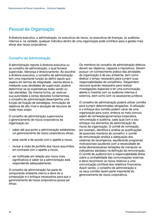 Gerenciamento de Riscos Corporativos - Estrutura Integrada




Pessoal da Organização
A diretoria executiva, a administração, os executivos de riscos, os executivos de finanças, os auditores
internos e, na verdade, qualquer indivíduo dentro de uma organização pode contribuir para a gestão mais
eficaz dos riscos corporativos.



Conselho de Administração
A administração reporta à diretoria executiva ou             Os membros do conselho de administração efetivos
ao conselho de administração, o qual fornece                 devem ser objetivos, capazes e inquisitivos. Devem
supervisão, liderança e direcionamento. Ao escolher          possuir um conhecimento prático das atividades
a diretoria executiva, o conselho de administração           da organização e de seu ambiente, bem como
tem uma importante função ao definir aquilo que              dedicar o tempo necessário para cumprir suas
espera em termos de integridade, valores éticos e,           responsabilidades de conselheiro. Despendem
mediante suas atividades de supervisão, poderá               recursos quando necessário para realizar
determinar se as expectativas estão sendo ou                 investigações especiais e ter uma comunicação
não atendidas. Da mesma forma, ao reservar                   aberta e irrestrita com os auditores internos e
sua autoridade a certas decisões fundamentais,               externos, bem como com os assessores jurídicos.
o conselho de administração desempenha uma
função de fixação de estratégias, formulação de              O conselho de administração poderá utilizar comitês
objetivos de alto nível e alocação de recursos de            para cumprir determinadas obrigações. A utilização
modo mais amplo.                                             e o enfoque dos comitês podem variar de uma
                                                             organização para outra, embora os mais comuns
O conselho de administração supervisiona                     sejam de nomeação/governança corporativa,
o gerenciamento de riscos corporativos da                    remuneração e auditoria, cada qual com o seu
organização ao:                                              enfoque nos elementos de administração de
                                                             riscos da organização. O comitê de nomeação,
• saber até que ponto a administração estabeleceu            por exemplo, identifica e analisa as qualificações
  um gerenciamento de riscos corporativos eficaz;            de possíveis membros do conselho; o comitê
                                                             de remuneração analisa a adequação dos
• estar ciente e de acordo com o apetite a riscos;           sistemas de recompensa, equilibrando programas
                                                             motivacionais saudáveis com a necessidade de
• revisar a visão de portfólio dos riscos assumidos          evitar desnecessárias tentações de manipular os
  em contraste com o apetite a riscos;                       indicadores adotados na definição da remuneração.
                                                             O comitê de auditoria tem a responsabilidade direta
• ser notificada em relação aos riscos mais                  sobre a confiabilidade das comunicações externas
  significativos e saber se a administração está             e deve reconhecer os riscos relativos a uma
  respondendo adequadamente.                                 comunicação confiável dos relatórios financeiros.
                                                             Assim sendo, o conselho de administração e
O conselho de administração faz parte do
                                                             os seus comitês fazem parte importante do
componente ambiente interno e deve ter a
                                                             gerenciamento de riscos corporativos.
composição e o enfoque necessários para que o
gerenciamento de riscos corporativos possa ser
eficaz.




92                                                                                              PricewaterhouseCoopers
 