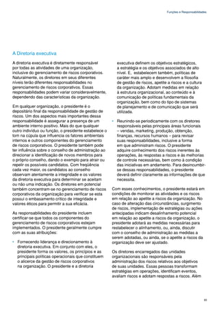 Funções e Responsabilidades




A Diretoria executiva
A diretoria executiva é diretamente responsável          executiva definem os objetivos estratégicos,
por todas as atividades de uma organização,              a estratégia e os objetivos associados de alto
inclusive do gerenciamento de riscos corporativos.       nível. E, estabelecem também, políticas de
Naturalmente, os diretores em seus diferentes            caráter mais amplo e desenvolvem a filosofia
níveis terão diferentes responsabilidades no             de gestão de riscos, apetite a riscos e a cultura
gerenciamento de riscos corporativos. Essas              da organização. Adotam medidas em relação
responsabilidades podem variar consideravelmente,        à estrutura organizacional, ao conteúdo e à
dependendo das características da organização.           comunicação de políticas fundamentais da
                                                         organização, bem como do tipo de sistemas
Em qualquer organização, o presidente é o                de planejamento e de comunicação que será
depositário final da responsabilidade de gestão de       utilizada.
riscos. Um dos aspectos mais importantes dessa
responsabilidade é assegurar a presença de um          • Reunindo-se periodicamente com os diretores
ambiente interno positivo. Mais do que qualquer          responsáveis pelas principais áreas funcionais
outro indivíduo ou função, o presidente estabelece o     – vendas, marketing, produção, obtenção,
tom na cúpula que influencia os fatores ambientais       finanças, recursos humanos – para revisar
internos e outros componentes do gerenciamento           suas responsabilidades, inclusive a forma
de riscos corporativos. O presidente também pode         em que administram riscos. O presidente
ter influência sobre o conselho de administração ao      adquire conhecimento dos riscos inerentes às
direcionar a identificação de novos membros para         operações, às respostas a riscos e às melhorias
o próprio conselho, dando o exemplo para atrair ou       de controle necessárias, bem como à condição
repelir os possíveis candidatos. Com freqüência          das iniciativas em andamento. Para desincumbir-
cada vez maior, os candidatos ao conselho                se dessas responsabilidades, o presidente
observam atentamente a integridade e os valores          deverá definir claramente as informações de que
da diretoria executiva para determinar se aceitam        necessita.
ou não uma indicação. Os diretores em potencial
também concentram-se no gerenciamento de riscos        Com esses conhecimentos, o presidente estará em
corporativos da organização para verificar se esta     condições de monitorar as atividades e os riscos
possui o embasamento crítico de integridade e          em relação ao apetite a riscos da organização. No
valores éticos para permitir a sua eficácia.           caso de alteração das circunstâncias, surgimento
                                                       de riscos, implementação de estratégias ou ações
As responsabilidades do presidente incluem             antecipadas indicam desalinhamento potencial
certificar-se que todos os componentes do              em relação ao apetite a riscos da organização, o
gerenciamento de riscos corporativos estejam           presidente adotará as medidas necessárias para
implementados. O presidente geralmente cumpre          restabelecer o alinhamento, ou, ainda, discutir
com as suas atribuições:                               com o conselho de administração as medidas a
                                                       serem adotadas, ou ainda, se o apetite a riscos da
• Fornecendo liderança e direcionamento à              organização deve ser ajustado.
  diretoria executiva. Em conjunto com eles, o
  presidente forma os valores, os princípios e as      Os diretores encarregados das unidades
  principais políticas operacionais que constituem     organizacionais são responsáveis pela
  o alicerce da gestão de riscos corporativos          administração dos riscos relativos aos objetivos
  na organização. O presidente e a diretoria           de suas unidades. Essas pessoas transformam
                                                       estratégias em operações, identificam eventos,
                                                       avaliam riscos e adotam respostas a riscos. Além




                                                                                                              93
 
