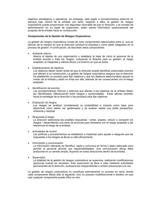 objetivos estratégicos y operativos, sin embargo, está sujeto a acontecimientos externos no
siempre bajo control de la entidad; por tanto, respecto a ellos, la gestión de riesgos
corporativos puede proporcionar una seguridad razonable de que la dirección, y el consejo de
administración en su papel de supervisión, estén siendo informados oportunamente del
progreso de la entidad hacia su consecución.

Componentes de la Gestión de Riesgos Corporativos

La gestión de riesgos corporativos consta de ocho componentes relacionados entre sí, que se
derivan de la manera en que la dirección conduce la empresa y cómo están integrados en el
proceso de gestión. A continuación, se describen estos componentes:

   Ambiente interno
   Abarca el talante de una organización y establece la base de cómo el personal de la
   entidad percibe y trata los riesgos, incluyendo la filosofía para su gestión, el riesgo
   aceptado, la integridad y valores éticos y el entorno en que se actúa.

   Establecimiento de objetivos
   Los objetivos deben existir antes de que la dirección pueda identificar potenciales eventos
   que afecten a su consecución. La gestión de riesgos corporativos asegura que la dirección
   ha establecido un proceso para fijar objetivos y que los objetivos seleccionados apoyan la
   misión de la entidad y están en línea con ella, además de ser consecuentes con el riesgo
   aceptado.

   Identificación de eventos
    Los acontecimientos internos y externos que afectan a los objetivos de la entidad deben
    ser identificados, diferenciando entre riesgos y oportunidades. Estas últimas revierten
    hacia la estrategia de la dirección o los procesos para fijar objetivos.

   Evaluación de riesgos
   Los riesgos se analizan considerando su probabilidad e impacto como base para
   determinar cómo deben ser gestionados y se evalúan desde una doble perspectiva,
   inherente y residual.

   Respuesta al riesgo
   La dirección selecciona las posibles respuestas - evitar, aceptar, reducir o compartir los
   riesgos - desarrollando una serie de acciones para alinearlos con el riesgo aceptado y las
   tolerancias al riesgo de la entidad.

   Actividades de control
   Las políticas y procedimientos se establecen e implantan para ayudar a asegurar que las
   respuestas a los riesgos se llevan a cabo eficazmente.

   Información y comunicación
    La información relevante se identifica, capta y comunica en forma y plazo adecuado para
    permitir al personal afrontar sus responsabilidades. Una comunicación eficaz debe
    producirse en un sentido amplio, fluyendo en todas direcciones dentro de la entidad.

   Supervisión
   La totalidad de la gestión de riesgos corporativos se supervisa, realizando modificaciones
   oportunas cuando se necesiten. Esta supervisión se lleva a cabo mediante actividades
   permanentes de la dirección, evaluaciones independientes o ambas actuaciones a la vez.

La gestión de riesgos corporativos no constituye estrictamente un proceso en serie, donde
cada componente afecta sólo al siguiente, sino un proceso multidireccional e iterativo en que
casi cualquier componente puede influir en otro.
 