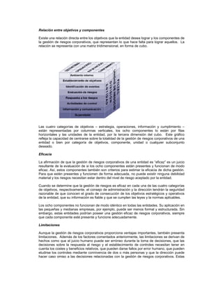Relación entre objetivos y componentes

Existe una relación directa entre los objetivos que la entidad desea lograr y los componentes de
la gestión de riesgos corporativos, que representan lo que hace falta para lograr aquellos. La
relación se representa con una matriz tridimensional, en forma de cubo.




Las cuatro categorías de objetivos      estrategia, operaciones, información y cumplimiento
están representadas por columnas verticales, los ocho componentes lo están por filas
horizontales y las unidades de la entidad, por la tercera dimensión del cubo. Este gráfico
refleja la capacidad de centrarse sobre la totalidad de la gestión de riesgos corporativos de una
entidad o bien por categoría de objetivos, componente, unidad o cualquier subconjunto
deseado.

Eficacia

La afirmación de que la gestión de riesgos corporativos de una entidad es eficaz es un juicio
resultante de la evaluación de si los ocho componentes están presentes y funcionan de modo
eficaz. Así, estos componentes también son criterios para estimar la eficacia de dicha gestión.
Para que estén presentes y funcionen de forma adecuada, no puede existir ninguna debilidad
material y los riesgos necesitan estar dentro del nivel de riesgo aceptado por la entidad.

Cuando se determine que la gestión de riesgos es eficaz en cada una de las cuatro categorías
de objetivos, respectivamente, el consejo de administración y la dirección tendrán la seguridad
razonable de que conocen el grado de consecución de los objetivos estratégicos y operativos
de la entidad, que su información es fiable y que se cumplen las leyes y la normas aplicables.

Los ocho componentes no funcionan de modo idéntico en todas las entidades. Su aplicación en
las pequeñas y medianas empresas, por ejemplo, puede ser menos formal y estructurada. Sin
embargo, estas entidades podrían poseer una gestión eficaz de riesgos corporativos, siempre
que cada componente esté presente y funcione adecuadamente.

Limitaciones

Aunque la gestión de riesgos corporativos proporciona ventajas importantes, también presenta
limitaciones. Además de los factores comentados anteriormente, las limitaciones se derivan de
hechos como que el juicio humano puede ser erróneo durante la toma de decisiones, que las
decisiones sobre la respuesta al riesgo y el establecimiento de controles necesitan tener en
cuenta los costes y beneficios relativos, que pueden darse fallos por error humano, que pueden
eludirse los controles mediante connivencia de dos o más personas y que la dirección puede
hacer caso omiso a las decisiones relacionadas con la gestión de riesgos corporativos. Estas
 