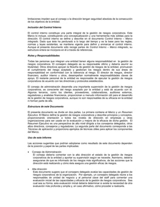 limitaciones impiden que el consejo o la dirección tengan seguridad absoluta de la consecución
de los objetivos de la entidad.

Inclusión del Control Interno

El control interno constituye una parte integral de la gestión de riesgos corporativos. Este
Marco lo incluye, constituyendo una conceptualización y una herramienta más sólidas para la
dirección. El control interno se define y describe en el documento Control Interno Marco
integrado. Dado que éste ha perdurado a lo largo del tiempo y es la base para las reglas,
normas y leyes existentes, se mantiene vigente para definir y enmarcar el control interno.
Aunque el presente documento sólo recoge partes de Control Interno Marco integrado, su
estructura entera se incorpora en él a través de referencias.

Roles y Responsabilidades

Todas las personas que integran una entidad tienen alguna responsabilidad en la gestión de
riesgos corporativos. El consejero delegado es su responsable último y debería asumir su
titularidad. Otros directivos apoyan la filosofía de gestión de riesgos de la entidad, promueven
el cumplimiento del riesgo aceptado y gestionan los riesgos dentro de sus áreas de
responsabilidad en conformidad con la tolerancia al riesgo. El director de riesgos, director
financiero, auditor interno u otros, desempeñan normalmente responsabilidades claves de
apoyo. El restante personal de la entidad es responsable de ejecutar la gestión de riesgos
corporativos de acuerdo con las directrices y protocolos establecidos.

El consejo de administración desarrolla una importante supervisión de la gestión de riesgos
corporativos, es consciente del riesgo aceptado por la entidad y está de acuerdo con él.
Algunos terceros, como los clientes, proveedores, colaboradores, auditores externos,
reguladores y analistas financieros, proporcionan a menudo información útil para el desarrollo
de la gestión de riesgos corporativos, aunque no son responsables de su eficacia en la entidad
ni forman parte de ella.

Estructura de este Documento

El presente documento se divide en dos partes. La primera contiene el Marco y un Resumen
Ejecutivo. El Marco define la gestión de riesgos corporativos y describe principios y conceptos,
proporcionando orientación a todos los niveles de dirección en empresas y otras
organizaciones para ser usada en la evaluación y mejora de la eficacia de dicha gestión. El
Resumen Ejecutivo es una perspectiva de alto nivel dirigida a los consejeros delegados, otros
altos directivos, consejeros y reguladores. La segunda parte del documento corresponde a las
Técnicas de aplicación y proporciona ejemplos de técnicas útiles para aplicar los componentes
del Marco.

Uso de este Informe

Las acciones sugeridas que podrían adoptarse como resultado de este documento dependen
de la posición y papel de las partes implicadas:

    Consejo de Administración
    El consejo debería comentar con la alta dirección el estado de la gestión de riesgos
    corporativos de la entidad y aportar su supervisión según se necesite. Asimismo, debería
    asegurarse de que es informado de los riesgos más significativos, de las acciones que la
    dirección está realizando y cómo ésta asegura una gestión eficaz de riesgos.

    Alta dirección
    Este documento sugiere que el consejero delegado evalúe las capacidades de gestión de
    riesgos corporativos de la organización. Por ejemplo, un consejero delegado reúne a los
    responsables de unidad de negocio y al personal clave del staff para comentar una
    evaluación inicial de las capacidades y eficacia de la gestión de riesgos corporativos. Sea
    cual sea su forma, esta evaluación inicial debería determinar si existe la necesidad de otra
    evaluación más profunda y amplia y, en caso afirmativo, cómo proceder a realizarla.
 