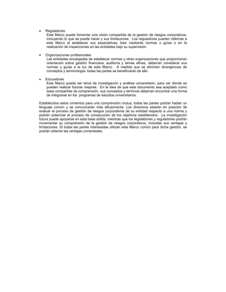 Reguladores
   Este Marco puede fomentar una visión compartida de la gestión de riesgos corporativos,
   incluyendo lo que se puede hacer y sus limitaciones. Los reguladores pueden referirse a
   este Marco al establecer sus expectativas, bien mediante normas o guías o en la
   realización de inspecciones en las entidades bajo su supervisión.

   Organizaciones profesionales
   Las entidades encargadas de establecer normas y otras organizaciones que proporcionan
   orientación sobre gestión financiera, auditoría y temas afines, deberían considerar sus
   normas y guías a la luz de este Marco. A medida que se eliminen divergencias de
   conceptos y terminología, todas las partes se beneficiarán de ello.

   Educadores
   Este Marco puede ser tema de investigación y análisis universitario, para ver dónde se
   pueden realizar futuras mejoras. En la idea de que este documento sea aceptado como
   base compartida de comprensión, sus conceptos y términos deberían encontrar una forma
   de integrarse en los programas de estudios universitarios.

Establecidos estos cimientos para una comprensión mutua, todas las partes podrán hablar un
lenguaje común y se comunicarán más eficazmente. Los directivos estarán en posición de
evaluar el proceso de gestión de riesgos corporativos de su entidad respecto a una norma y
podrán potenciar el proceso de consecución de los objetivos establecidos. La investigación
futura puede apoyarse en esta base sólida, mientras que los legisladores y reguladores podrán
incrementar su comprensión de la gestión de riesgos corporativos, incluidas sus ventajas y
limitaciones. Si todas las partes interesadas utilizan este Marco común para dicha gestión, se
podrán obtener las ventajas comentadas.
 