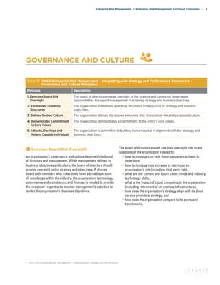 c o s o . o r g
Enterprise Risk Management | Enterprise Risk Management For Cloud Computing | 5
GOVERNANCE AND CULTURE
Table 1.1 COSO Enterprise Risk Management – Integrating with Strategy and Performance Framework –
Governance and Culture Principles7
Principle Description
1. Exercises Board Risk
Oversight
The board of directors provides oversight of the strategy and carries out governance
responsibilities to support management in achieving strategy and business objectives.
2. Establishes Operating
Structures
The organization establishes operating structures in the pursuit of strategy and business
objectives.
3. Defines Desired Culture The organization defines the desired behaviors that characterize the entity’s desired culture.
4. Demonstrates Commitment
to Core Values
The organization demonstrates a commitment to the entity’s core values.
5. Attracts, Develops and
Retains Capable Individuals
The organization is committed to building human capital in alignment with the strategy and
business objectives.
1 	Exercises Board Risk Oversight
An organization’s governance and culture begin with its board
of directors and management. While management defines its
business objectives and culture, the board of directors should
provide oversight to the strategy and objectives. A diverse
board with members who collectively have a broad spectrum
of knowledge within the industry, the organization, technology,
governance and compliance, and finance, is needed to provide
the necessary expertise to monitor management’s activities to
realize the organization’s business objectives.
The board of directors should use their oversight role to ask
questions of the organization related to:
• how technology can help the organization achieve its
objectives,
• how technology may increase or decrease an
organization’s risk (including third party risk),
• what are the current and future cloud trends and industry
technology shifts,
• what is the impact of cloud computing to the organization
(including retirement of on-premise infrastructure),
• how does the organization’s strategy align with its cloud
service provider’s strategy, and
• how does the organization compare to its peers and
benchmarks.
. . . . . . . . .
7	 2017 COSO Enterprise Risk Management – Integrating with Strategy and Performance
 