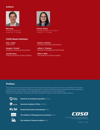 This project was commissioned by the Committee of Sponsoring Organizations of the Treadway Commission
(COSO), which is dedicated to helping organizations improve performance by developing thought leadership
that enhances internal control, risk management, governance, and fraud deterrence.
COSO is a private-sector initiative jointly sponsored and funded by the following organizations:
			 American Accounting Association (AAA)
			 American Institute of CPAs (AICPA)
			 Financial Executives International (FEI)
			 The Institute of Management Accountants (IMA)
			 The Institute of Internal Auditors (IIA)
Committee of Sponsoring Organizations
of the Treadway Commission
c o s o . o r g
Preface
COSO Board Members
Paul J. Sobel
COSO Chair
Douglas F. Prawitt
American Accounting Association
Jennifer Burns
American Institute of CPAs (AICPA)
Daniel C. Murdock
Financial Executives International
Jeffrey C. Thomson
Institute of Management Accountants
Patty K. Miller
The Institute of Internal Auditors
Authors
Mike Grob
Principal, Consulting
Crowe LLP – Chicago
Victoria Cheng
Managing Director, Consulting
Crowe LLP – Chicago
 