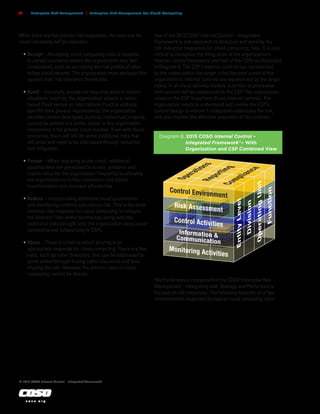 c o s o . o r g
16 | Enterprise Risk Management | Enterprise Risk Management For Cloud Computing
While there are five primary risk responses, the main one for
cloud computing will be reduction.
•	Accept – Accepting cloud computing risks is possible
in certain scenarios where the organization may feel
constrained, such as accepting the risk profile of other
fellow cloud tenants. The organization must evaluate this
against their risk tolerance thresholds.
•	Avoid – Generally, avoidance may only work in certain
situations, such as, the organization selects a nation
based PaaS versus an international PaaS to address
specific data privacy requirements, the organization
decides certain data types, such as intellectual property,
cannot be posted to a public cloud, or the organization
implements a full private cloud solution. Even with these
scenarios, there will still be some additional risks that
will arise and need to be addressed through reduction
and mitigation.
•	Pursue – When migrating to the cloud, additional
opportunities are generated to create, preserve and
realize value for the organization frequently by allowing
the organization to further innovation and digital
transformation and increase efficiencies.
•	Reduce – Incorporating additional cloud governance
and monitoring controls can reduce risk. This is the most
common risk response for cloud computing to mitigate
the inherent risks within technology along with the
additional risks brought onto the organization using cloud
computing and outsourcing to CSPs.
•	Share – There is a limit to which sharing is an
appropriate response for cloud computing. There are few
risks, such as cyber breaches, that can be addressed to
some extent through buying cyber insurance and thus
sharing the risk. However, the primary risks of cloud
computing cannot be shared.
Diagram 8. 2013 COSO Internal Control –
Integrated Framework18
– With
Organization and CSP Combined View
Control Environment
Risk Assessment
Control Activities
Information &
Communication
Monitoring Activities
O
p
e
r
a
t
i
o
n
s
R
e
p
o
r
t
i
n
g
C
o
m
p
l
i
a
n
c
e
Entity
Level
Division
Operating
Unit
Function
Use of the 2013 COSO Internal Control – Integrated
Framework is one approach to structure and develop the
risk reduction responses for cloud computing risks. It is also
critical to recognize the integration of the organization’s
internal control framework and that of the CSPs as illustrated
in Diagram 8. The CSP’s internal controls (as represented
by the cubes within the larger cube) become a part of the
organization’s internal controls (as represented by the larger
cube). In all cloud delivery models, a portion of processes
and controls will be outsourced to the CSP. The organization
relies on the CSP to perform those internal controls. The
organization needs to understand and review the CSP’s
control design to ensure it adequately addresses the risk,
and also monitor the effective execution of the controls.
The Performance component of the COSO Enterprise Risk
Management – Integrating with Strategy and Performance
focuses on risk responses. The following expands on a few
recommended responses for typical cloud computing risks.
. . . . . . . . .
18	2013 COSO Internal Control – Integrated Framework
 