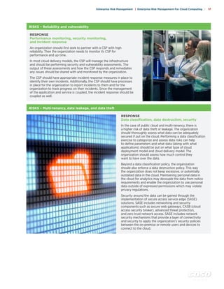 c o s o . o r g
Enterprise Risk Management | Enterprise Risk Management For Cloud Computing | 17
RISKS – Reliability and vulnerability
RESPONSE
Performance monitoring, security monitoring,
and incident response
An organization should first seek to partner with a CSP with high
reliability. Then the organization needs to monitor its CSP for
performance and up time.
In most cloud delivery models, the CSP will manage the infrastructure
and should be performing security and vulnerability assessments. The
output of these assessments and how the CSP responds and remediates
any issues should be shared with and monitored by the organization.
The CSP should have appropriate incident response measures in place to
identify their own incidents. Additionally, the CSP should have processes
in place for the organization to report incidents to them and for the
organization to track progress on their incidents. Since the management
of the application and service is coupled, the incident response should be
coupled as well.
RISKS – Multi-tenancy, data leakage, and data theft
RESPONSE
Data classification, data destruction, security
In the case of public cloud and multi-tenancy, there is
a higher risk of data theft or leakage. The organization
should thoroughly assess what data can be adequately
secured if put on the cloud. Performing a data classification
exercise to categorize and assess data risks can help
to define parameters and what data (along with what
applications) should be put on what type of cloud
deployment model and cloud delivery model. The
organization should assess how much control they
want to have over the data.
Beyond a data classification policy, the organization
should also enforce a data destruction policy. This way
the organization does not keep excessive, or potentially
outdated data in the cloud. Maintaining personal data in
the cloud for analytics may decouple the data from notice
requirements and enable the organization to use personal
data outside of expressed permissions which may violate
privacy regulations.
Security around the data can be gained through the
implementation of secure access service edge (SASE)
solutions. SASE includes networking and security
components such as secure web gateways, CASB (cloud
access security broker), advanced threat protection,
and zero trust network access. SASE includes network
security mechanisms that provide a layer of connectivity
and security to apply the organization’s security policies
between the on-premise or remote users and devices to
connect to the cloud.
 
