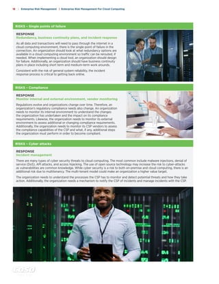 c o s o . o r g
18 | Enterprise Risk Management | Enterprise Risk Management For Cloud Computing
RISKS – Cyber attacks
RESPONSE
Incident management
There are many types of cyber security threats to cloud computing. The most common include malware injections, denial of
service (DoS), API attacks, and access hijacking. The use of open source technology may increase the risk to cyber-attacks
as vulnerabilities are common knowledge. While cyber security is a risk to both on-premise and cloud computing, there is an
additional risk due to multitenancy. The multi-tenant model could make an organization a higher value target.
The organization needs to understand the processes the CSP has to monitor and detect potential threats and how they take
action. Additionally, the organization needs a mechanism to notify the CSP of incidents and manage incidents with the CSP.
RISKS – Compliance
RESPONSE
Monitor internal and external environment, vendor monitoring
Regulations evolve and organizations change over time. Therefore, an
organization’s regulatory compliance needs also change. An organization
needs to monitor its internal environment to understand the changes
the organization has undertaken and the impact on its compliance
requirements. Likewise, the organization needs to monitor its external
environment to assess additional or changing compliance requirements.
Additionally, the organization needs to monitor its CSP vendors to assess
the compliance capabilities of the CSP and what, if any, additional steps
the organization must perform in order to become compliant.
RISKS – Single points of failure
RESPONSE
Redundancy, business continuity plans, and incident response
As all data and transactions will need to pass through the internet in a
cloud computing environment, there is the single point of failure in the
connection. An organization should look at what redundancy options are
available in a cloud computing environment so traffic can be rerouted, if
needed. When implementing a cloud tool, an organization should design
for failure. Additionally, an organization should have business continuity
plans in place including short term and medium-term work arounds.
Consistent with the risk of general system reliability, the incident
response process is critical to getting back online.
 