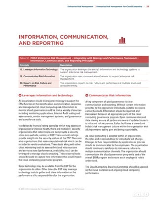 c o s o . o r g
Enterprise Risk Management | Enterprise Risk Management For Cloud Computing | 23
18 	Leverages information and technology
An organization should leverage technology to support the
ERM function in the identification, communication, response,
and management of cloud computing risk. Information to
monitor cloud governance could be from a variety of sources
including monitoring applications, Internal Audit testing and
assessments, vendor management systems, and governance
and compliance tools.
In addition to financial rating agencies which may assess an
organization’s financial health, there are multiple IT security
organizations that collect data and can provide a security
score on a website, vendor, or CSP. These security ratings
provide insight into the security posture of the CSP. There are
also organizations that assess reputational risk which can be
included in vendor evaluations. These tools along with other
cloud monitoring tools to assess the cloud infrastructure
and services state (performance, availability, etc.) can be
leveraged to manage cloud computing. These external tools
should be used to capture new information that could impact
the cloud computing governance program.
Some technology may be available from the CSP for the
organization to utilize. Other times the CSP may leverage
technology tools to gather and share information on the
performance of its responsibilities for the organization.
19 	Communicates Risk Information
A key component of good governance is clear
communication and reporting. Without current information
provided to the appropriate individuals, suitable decisions
cannot be made. Information should be reported and
transparent between all appropriate parts of the cloud
computing governance program. Open communication and
data sharing ensure all parties are aware of updated impacts
to risks and risk responses. It also facilitates a shared and
holistic risk management culture within the organization with
all departments taking part and being accountable.
As cloud computing is adopted within an organization,
the roles and responsibilities for individuals will change.
Changes to their responsibilities by application or process
should be communicated to the employees. The organization
should continue to reinforce its risk aware culture via
multiple communication channels. The organization should
communicate the cloud governance program is part of the
overall ERM program and ensure each employee’s role is
understood.
The Cloud Computing Steering Committee should be updated
on the cloud transition and ongoing cloud computing
performance.
INFORMATION, COMMUNICATION,
AND REPORTING
Table 5.1 COSO Enterprise Risk Management – Integrating with Strategy and Performance Framework –
Information, Communication, and Reporting Principles15
Principle Description
18. Leverages Information Technology The organization leverages the entity’s information and technology systems to
support enterprise risk management.
19. Communicates Risk Information The organization uses communication channels to support enterprise risk
management.
20. Reports on Risk, Culture and
Performance
The organization reports on risk, culture and performance at multiple levels and
across the entity.
. . . . . . . . .
15	2017 COSO Enterprise Risk Management – Integrating with Strategy and Performance
 