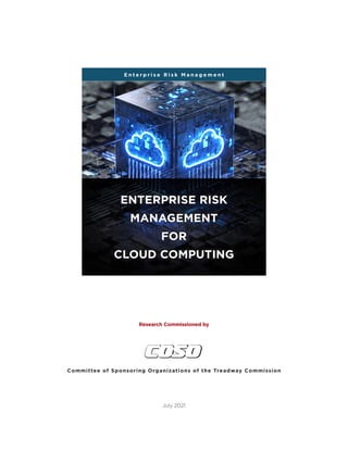 c o s o . o r g
Enterprise Risk Management | Enterprise Risk Management For Cloud Computing | i
Committee of Sponsoring Organizations of the Treadway Commission
July 2021
Research Commissioned by
Research Commissioned by
E n t e r p r i s e R i s k M a n a g e m e n t
ENTERPRISE RISK
MANAGEMENT
FOR
CLOUD COMPUTING
 