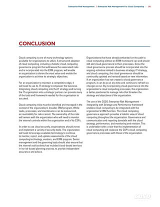 c o s o . o r g
Enterprise Risk Management | Enterprise Risk Management For Cloud Computing | 25
CONCLUSION
Cloud computing is one of many technology options
available for organizations to utilize. A structured adoption
of cloud computing, including a holistic cloud computing
governance program that addresses the associated risks
and is incorporated into the ERM program, will enable
an organization to derive the most value and enable the
organization to achieve its strategic objectives.
For an organization to maintain a competitive edge, it
will need to use its IT strategy to empower the business.
Integrating cloud computing into the IT strategy and turning
the IT organization into a strategic partner can provide many
of the tools and framework needed for the organization to
succeed.
Cloud computing risks must be identified and managed in the
context of the organization’s broader ERM program. While
tasks, processes, and maintenance can be outsourced,
accountability for risks cannot. The ownership of the risks
will remain with the organization who will need to monitor
the internal controls within the organization and of its CSPs.
In order to use cloud securely, organizations should invest
and implement a variety of security tools. The organization
will need to leverage available technology to continue
to monitor, report, and update assessments of the cloud
computing technology, vendors, and ERM program. Senior
management and the governing body should also ensure that
the internal audit activity has included cloud-based services
in its risk-based planning process, to provide independent
assurance and advice.
Organizations that have already embarked on the path to
cloud computing without an ERM framework can and should
still add cloud governance to their processes. Since the
cloud governance process should be incorporated into the
ongoing activities related to business strategy, IT strategy,
and cloud computing, the cloud governance should be
continually updated and revised based on new information.
If an organization has not created a cloud governance
program, it can do so at any time and continue to refresh as
changes occur. By incorporating cloud governance into the
organization’s cloud computing processes, the organization
is better positioned to manage risks that threaten the
strategy and objectives of the organization.
The use of the COSO Enterprise Risk Management –
Integrating with Strategy and Performance framework
enables cloud computing to be integrated with the
organization’s ERM function. The cloud computing
governance approach provides a holistic view of cloud
computing throughout the organization. Governance and
communication and reporting dovetails with the cloud
strategy, performance, and monitoring and revision. This
is undertaken with a view that the implementation of
cloud computing will coalesce the CSP’s cloud computing
governance processes with those of the organization.
 