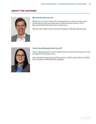 c o s o . o r g
Enterprise Risk Management | Enterprise Risk Management For Cloud Computing | 35
ABOUT THE AUTHORS
Mike Grob, Principal, Crowe LLP
Mike Grob is a Principal in Crowe LLP’s Consulting Practice. In this role, he leads cloud
transformation services and assists clients in modernizing their IT services. He is a
Microsoft Certified Professional in Azure and Dynamics.
Mike has a BS in Media and Communications Strategy from Michigan State University.
Victoria Cheng, Managing Director, Crowe LLP
Vicky is a Managing Director in the Consulting Practice at Crowe LLP. She focuses on IT risk
management and cloud governance.
Vicky graduated from the University of Illinois. Vicky is a CPA licensed in Illinois and a CISA.
She is a member of AICPA, ICPAS, IIA, and ISACA.
 
