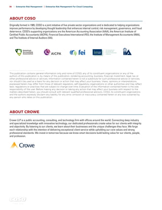 c o s o . o r g
36 | Enterprise Risk Management | Enterprise Risk Management For Cloud Computing
ABOUT COSO
ABOUT CROWE
This publication contains general information only and none of COSO, any of its constituent organizations or any of the
authors of this publication is, by means of this publication, rendering accounting, business, financial, investment, legal, tax or
other professional advice or services. Information contained herein is not a substitute for such professional advice or services,
nor should it be used as a basis for any decision or action that may affect your business. Views, opinions or interpretations
expressed herein may differ from those of relevant regulators, self-regulatory organizations or other authorities and may reflect
laws, regulations or practices that are subject to change over time. Evaluation of the information contained herein is the sole
responsibility of the user. Before making any decision or taking any action that may affect your business with respect to the
matters described herein, you should consult with relevant qualified professional advisors. COSO, its constituent organizations
and the authors expressly disclaim any liability for any error, omission or inaccuracy contained herein or any loss sustained by
any person who relies on this publication.
Originally formed in 1985, COSO is a joint initiative of five private sector organizations and is dedicated to helping organizations
improve performance by developing thought leadership that enhances internal control, risk management, governance, and fraud
deterrence. COSO’s supporting organizations are the American Accounting Association (AAA), the American Institute of
Certified Public Accountants (AICPA), Financial Executives International (FEI), the Institute of Management Accountants (IMA),
and The Institute of Internal Auditors (IIA).
Crowe LLP is a public accounting, consulting, and technology firm with offices around the world. Connecting deep industry
and specialized knowledge with innovative technology, our dedicated professionals create value for our clients with integrity
and objectivity. By listening to our clients, we learn about their businesses and the unique challenges they face. We forge
each relationship with the intention of delivering exceptional client service while upholding our core values and strong
professional standards. We invest in tomorrow because we know smart decisions build lasting value for our clients, people,
and profession.
 