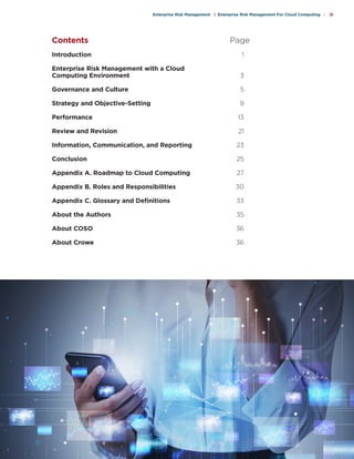 c o s o . o r g
Enterprise Risk Management | Enterprise Risk Management For Cloud Computing | iii
Introduction		 1
Enterprise Risk Management with a Cloud
Computing Environment		 3
Governance and Culture		 5
Strategy and Objective-Setting		 9
Performance		 13
Review and Revision		 21
Information, Communication, and Reporting	 23
Conclusion		 25
Appendix A. Roadmap to Cloud Computing	 27
Appendix B. Roles and Responsibilities	 30
Appendix C. Glossary and Definitions	 33
About the Authors		 35
About COSO		 36
About Crowe		 36
Contents		 Page
 